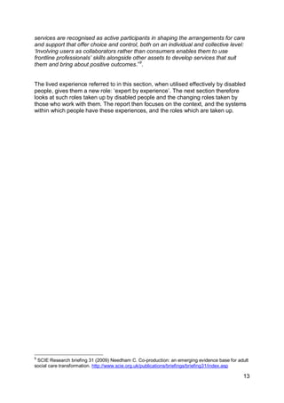services are recognised as active participants in shaping the arrangements for care
and support that offer choice and control, both on an individual and collective level:
„Involving users as collaborators rather than consumers enables them to use
frontline professionals‟ skills alongside other assets to develop services that suit
them and bring about positive outcomes.”9.


The lived experience referred to in this section, when utilised effectively by disabled
people, gives them a new role: „expert by experience‟. The next section therefore
looks at such roles taken up by disabled people and the changing roles taken by
those who work with them. The report then focuses on the context, and the systems
within which people have these experiences, and the roles which are taken up.




9
 SCIE Research briefing 31 (2009) Needham C. Co-production: an emerging evidence base for adult
social care transformation. http://www.scie.org.uk/publications/briefings/briefing31/index.asp

                                                                                            13
 