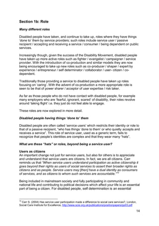 Section 1b: Role

Many different roles

Disabled people have taken, and continue to take up, roles where they have things
„done to‟ them by service providers; such roles include service user / passive
recipient / accepting and receiving a service / consumer / being dependent on public
services.

Increasingly though, given the success of the Disability Movement, disabled people
have taken up more active roles such as fighter / evangelist / campaigner / service
provider. With the introduction of co-production and similar models they are now
being encouraged to take up new roles such as co-producer / shaper / expert by
experience / entrepreneur / self determinator / collaborator / user- citizen / co-
dependent.

Traditionally those providing a service to disabled people have taken up roles
focusing on „caring‟. With the advent of co-production a more appropriate role is
seen to be that of power sharer / acceptor of user expertise / risk taker.

As far as those people who do not have contact with disabled people, for example
many employers who are „fearful, ignorant, scared‟ of disability, their roles revolve
around „taking flight‟ i.e. they just do not feel able to engage.

These roles are now explored in more detail.

Disabled people having things „done to‟ them

Disabled people are often called „service users‟ which restricts their identity or role to
that of a passive recipient, “who has things „done to them‟ or who quietly accepts and
receives a service”. This role of service user, used as a generic term, fails to
recognize that people‟s identities are complex and that they wear many “hats”.

What are these “hats” or roles, beyond being a service user?

Users as citizens
An important change not just for service users, but also for others is to appreciate
and understand that service users are citizens. In fact, we are all citizens. Carr
reminds us that “When service users understand participation as active citizenship it
goes beyond their rights as users of social services to assert their broader rights as
citizens and as people. Service users may [then] have a dual identity as consumers
of services, and as citizens to whom such services are accountable.” 10

Being included in mainstream society and fully participating in community and
national life and contributing to political decisions which affect your life is an essential
part of being a citizen. For disabled people, self determination is an essential


10
  Carr S. (2004) Has service user participation made a difference to social care services?, London,
Social Care Institute for Excellence, http://www.scie.org.uk/publications/positionpapers/pp03.pdf

                                                                                                  14
 