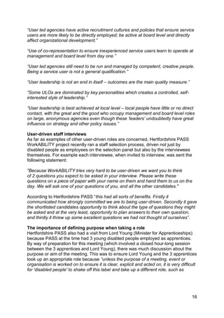 “User led agencies have active recruitment cultures and policies that ensure service
users are more likely to be directly employed; be active at board level and directly
affect organizational development.”

“Use of co-representation to ensure inexperienced service users learn to operate at
management and board level from day one.”

“User led agencies still need to be run and managed by competent, creative people.
Being a service user is not a general qualification.”

“User leadership is not an end in itself – outcomes are the main quality measure.”

“Some ULOs are dominated by key personalities which creates a controlled, self-
interested style of leadership.”

”User leadership is best achieved at local level – local people have little or no direct
contact, with the great and the good who occupy management and board level roles
on large, anonymous agencies even though these „leaders‟ undoubtedly have great
influence on strategy and other policy issues.”

User-driven staff interviews
As far as examples of other user-driven roles are concerned, Hertfordshire PASS
WorkABILITY project recently ran a staff selection process, driven not just by
disabled people as employees on the selection panel but also by the interviewees
themselves. For example each interviewee, when invited to interview, was sent the
following statement:

"Because WorkABILITY tries very hard to be user-driven we want you to think
of 2 questions you expect to be asked in your interview. Please write these
questions on a piece of paper with your name on them and hand them to us on the
day. We will ask one of your questions of you, and all the other candidates."

According to Hertfordshire PASS “this had all sorts of benefits. Firstly it
communicated how strongly committed we are to being user-driven. Secondly it gave
the shortlisted candidates opportunity to think about the type of questions they might
be asked and at the very least, opportunity to plan answers to their own question,
and thirdly it threw up some excellent questions we had not thought of ourselves”.

The importance of defining purpose when taking a role
Hertfordshire PASS also had a visit from Lord Young (Minister for Apprenticeships)
because PASS at the time had 3 young disabled people employed as apprentices.
By way of preparation for this meeting (which involved a closed hour-long session
between the 3 apprentices and Lord Young), there was much discussion about the
purpose or aim of the meeting. This was to ensure Lord Young and the 3 apprentices
took up an appropriate role because “unless the purpose of a meeting, event or
organisation is worked on to ensure it is clear, explicit and acted on, it is very difficult
for 'disabled people' to shake off this label and take up a different role, such as




                                                                                         16
 