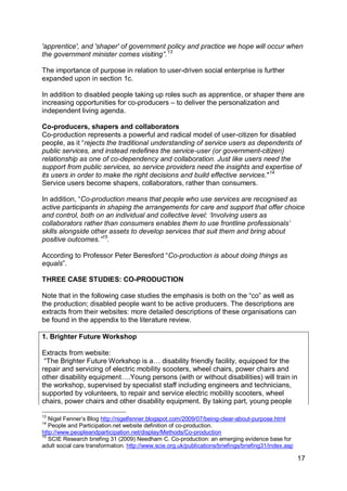 'apprentice', and 'shaper' of government policy and practice we hope will occur when
the government minister comes visiting”. 13

The importance of purpose in relation to user-driven social enterprise is further
expanded upon in section 1c.

In addition to disabled people taking up roles such as apprentice, or shaper there are
increasing opportunities for co-producers – to deliver the personalization and
independent living agenda.

Co-producers, shapers and collaborators
Co-production represents a powerful and radical model of user-citizen for disabled
people, as it “rejects the traditional understanding of service users as dependents of
public services, and instead redefines the service-user (or government-citizen)
relationship as one of co-dependency and collaboration. Just like users need the
support from public services, so service providers need the insights and expertise of
its users in order to make the right decisions and build effective services."14
Service users become shapers, collaborators, rather than consumers.

In addition, “Co-production means that people who use services are recognised as
active participants in shaping the arrangements for care and support that offer choice
and control, both on an individual and collective level: „Involving users as
collaborators rather than consumers enables them to use frontline professionals‟
skills alongside other assets to develop services that suit them and bring about
positive outcomes.”15.

According to Professor Peter Beresford “Co-production is about doing things as
equals”.

THREE CASE STUDIES: CO-PRODUCTION

Note that in the following case studies the emphasis is both on the “co” as well as
the production; disabled people want to be active producers. The descriptions are
extracts from their websites: more detailed descriptions of these organisations can
be found in the appendix to the literature review.

1. Brighter Future Workshop

Extracts from website:
 “The Brighter Future Workshop is a… disability friendly facility, equipped for the
repair and servicing of electric mobility scooters, wheel chairs, power chairs and
other disability equipment….Young persons (with or without disabilities) will train in
the workshop, supervised by specialist staff including engineers and technicians,
supported by volunteers, to repair and service electric mobility scooters, wheel
chairs, power chairs and other disability equipment. By taking part, young people

13
   Nigel Fenner‟s Blog http://nigelfenner.blogspot.com/2009/07/being-clear-about-purpose.html
14
   People and Participation.net website definition of co-production.
http://www.peopleandparticipation.net/display/Methods/Co-production
15
   SCIE Research briefing 31 (2009) Needham C. Co-production: an emerging evidence base for
adult social care transformation. http://www.scie.org.uk/publications/briefings/briefing31/index.asp

                                                                                                       17
 