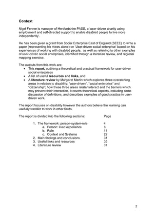 Context

Nigel Fenner is manager of Hertfordshire PASS, a „user-driven charity using
employment and self-directed support to enable disabled people to live more
independently‟.

He has been given a grant from Social Enterprise East of England (SEEE) to write a
paper (representing his views alone) on „User-driven social enterprise‟ based on his
experiences of working with disabled people, as well as referring to other examples
of user-driven social enterprises, identified through a literature review, and regional
mapping exercise.

The outputs from this work are:
    This report, outlining a theoretical and practical framework for user-driven
      social enterprises
    A list of useful resources and links, and
    A literature review by Margaret Martin which explores three overarching
      areas in relation to disability: “user-driven”, “social enterprise” and
      “citizenship”; how these three areas relate/ interact and the barriers which
      may prevent their interaction. It covers theoretical aspects, including some
      discussion of definitions, and describes examples of good practice in user-
      driven work.

The report focuses on disability however the authors believe the learning can
usefully transfer to work in other fields.

The report is divided into the following sections:             Page

          1. The framework: person-system-role                 4
                 a. Person: lived experience                   6
                 b. Role                                       14
                 c. Context and Systems                        22
          2. Main findings and conclusions                     31
          3. Useful links and resources                        35
          4. Literature review                                 37




                                                                                      2
 