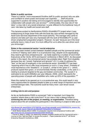 Roles in public services
There is a call for “more empowered frontline staff (in public services) who are able
and confident to share power and accept user expertise....... Staff should be
supported in positive risk-taking and encouraged to identify new opportunities for
collaboration with people who use services”21. Unfortunately, this new role of „risk
taker‟ ( a key role in any social enterprise) is quite different to the traditional „duty of
care‟ role taken by health and social care staff.

This became evident to Hertfordshire PASS‟s WorkABILITY project when it was
endeavouring to forge closer links with the local day care centres managed by the
Adult Care Services department of the local authority. The manager who came to
observe and take part was very impressed with the work of WorkABILITY (a user-
driven employment preparation project). However, he said “because we in the local
authority have a „duty of care‟ it is more difficult for us to allow the user-driven work
you encourage”.

Roles in the commercial sector / social enterprise
There has been limited contact between disabled people and the commercial sector
in terms of „helping‟ each other in a co-productive way, despite ULOs appreciating
they need to get more entrepreneurial – as made explicit by a number of ULO Chief
Executives at the „ULOs: 2010 and beyond‟ conference in March 2010. As discussed
earlier in this report, the commercial sector has probably taken „flight‟ from disability
because they are “scared, frightened and ignorant” of it. In order to address this
“fear” on the part of employers in the commercial sector, WorkABILITY has been
“exploring what it has to offer local companies on such a „2-way street‟. Probably of
most importance is the „disabled £‟, or „purple £‟, similar to the „green £‟ ( - where
products exploit their green, or environmentally friendly credentials), or the „pink £‟ ( -
relating to products targeted at the gay and lesbian community). The „purple £‟ is
estimated to be worth £80billion per year (Massie, 2006), which represents the
spending power of people with disabilities who make up 20% of the population.”22

Were this market to be opened up in a co-productive way, this could result in very
many opportunities for disabled people to take up a wide range of important and new
commercial-type roles. The outcome could be many more „user-driven social
enterprises‟.

Linking role to aim and purpose

As far as Hertfordshire PASS is concerned “'role' is important, but it begs the
question 'where does a role come from?' In our view a role is always linked to
achieving the aim of the project, or meeting, or organisation. Therefore being
explicit about the aim enables the participants in the meeting or project to take up an


chor=&view=c&_searchStrId=1272738470&_rerunOrigin=google&_acct=C000050221&_version=1&_
urlVersion=0&_userid=10&md5=abc498c8d877845ab900c7e1543dade2
21
   SCIE Media release (March 2009): Co-production requires more empowered frontline staff.
http://www.scie.org.uk/news/mediareleases/2009/180309.asp
22
   Fenner N. Bate A. (2008) The relationship between disabled people and the commercial sector –
moving on from „fight and flight‟ to access the purple £... Paper presented at the 5th UK Social
Enterprise Research Conference, 2008.

                                                                                             20
 