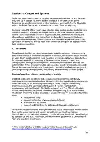 Section 1c: Context and Systems

So far this report has focused on people‟s experiences in section 1a, and the roles
they take up in section 1b. In this section the focus is on User-Driven Social
Enterprise as a system compared to other systems – such as ULOs, the Charitable
sector, the Public Sector, etc. – all set in the context of our society today.

Sections 1a and 1b of this report have relied on case studies, and on evidence from
academic research to strengthen the points made. Because the current section
covers such a large cross section of major issues, the justification for making the
observations, suggestions and claims here are based more on current debates,
commentaries and opinion. Whilst systems, and the societal/ political context they
operate in are complex, they do need to be worked on alongside an appreciation of
lived experience and role.

1. The context

The efforts of disabled people striving to be included in society as citizens must be
seen in the context of the current recession. In addition, because this report focuses
on user-driven social enterprise (as a means of providing employment opportunities
for disabled people) it is necessary to focus on current levels of poverty and
unemployment amongst disabled people. A disabled person cannot exercise self
determination if they are discriminated against, either directly or indirectly, in society.
Two of the main manifestations of discrimination are in the levels of unemployment
(including training for employment) and poverty experienced by disabled people.

Disabled people as citizens participating in society

Disabled people are still striving to be included in mainstream society to fully
participate in community and national life and contributing to political decisions which
affect their lives, as an essential part of being a citizen. Despite the Disability
Discrimination Act, the Commission for Equality & Human Rights (which
amalgamated with the Disability Rights Commission) and The Office for Disability
Issues, many disabled people are still denied the opportunity to be active citizens.
The Report “Improving the Life Chances of Disabled People”23 focused on four main
areas
            independent living
            support for families of young disabled children
            transition into adulthood
            support and incentives for getting and staying in employment.

The current recession means it is highly likely the above 4 main areas will not benefit
from public sector finance and support as had been previously envisaged.
Unconfirmed reports indicate that county councils will have to cut their overall budget
by between 25 and 30%. In addition, any finance from government is unlikely to be
“part of a long term investment”.


23
   Prime Minister‟s Strategy Unit (2005) Improving the Life Chances of Disabled People.
http://www.cabinetoffice.gov.uk/media/cabinetoffice/strategy/assets/disability.pdf

                                                                                          22
 