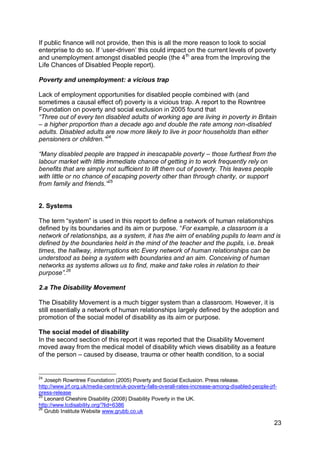 If public finance will not provide, then this is all the more reason to look to social
enterprise to do so. If „user-driven‟ this could impact on the current levels of poverty
and unemployment amongst disabled people (the 4 th area from the Improving the
Life Chances of Disabled People report).

Poverty and unemployment: a vicious trap

Lack of employment opportunities for disabled people combined with (and
sometimes a causal effect of) poverty is a vicious trap. A report to the Rowntree
Foundation on poverty and social exclusion in 2005 found that
“Three out of every ten disabled adults of working age are living in poverty in Britain
– a higher proportion than a decade ago and double the rate among non-disabled
adults. Disabled adults are now more likely to live in poor households than either
pensioners or children.”24

“Many disabled people are trapped in inescapable poverty – those furthest from the
labour market with little immediate chance of getting in to work frequently rely on
benefits that are simply not sufficient to lift them out of poverty. This leaves people
with little or no chance of escaping poverty other than through charity, or support
from family and friends.”25


2. Systems

The term “system” is used in this report to define a network of human relationships
defined by its boundaries and its aim or purpose. “For example, a classroom is a
network of relationships, as a system, it has the aim of enabling pupils to learn and is
defined by the boundaries held in the mind of the teacher and the pupils, i.e. break
times, the hallway, interruptions etc Every network of human relationships can be
understood as being a system with boundaries and an aim. Conceiving of human
networks as systems allows us to find, make and take roles in relation to their
purpose”.26

2.a The Disability Movement

The Disability Movement is a much bigger system than a classroom. However, it is
still essentially a network of human relationships largely defined by the adoption and
promotion of the social model of disability as its aim or purpose.

The social model of disability
In the second section of this report it was reported that the Disability Movement
moved away from the medical model of disability which views disability as a feature
of the person – caused by disease, trauma or other health condition, to a social


24
   Joseph Rowntree Foundation (2005) Poverty and Social Exclusion. Press release.
http://www.jrf.org.uk/media-centre/uk-poverty-falls-overall-rates-increase-among-disabled-people-jrf-
press-release
25
   Leonard Cheshire Disability (2008) Disability Poverty in the UK.
http://www.lcdisability.org/?lid=6386
26
   Grubb Institute Website www.grubb.co.uk

                                                                                                   23
 