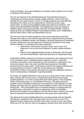 model of disability, which sees disability as a socially created problem and not at all
an attribute of the individual.

The aim and methods of the Disability Movement has therefore focused on
challenging and changing these „socially created problems‟, which it has done
robustly and with great success in terms of “changing political and social attitudes,
articulating core values such as independence, choice and control, equal
opportunities, as well as giving disabled people basic rights and protection”. The
impact of the Social Model of Disability, and Independent Living has resulted in
disabled people „self-organizing locally, nationally and internationally‟ including
setting up their own Disabled People‟s Organisations (DPOs), and in collaboration
with the Public Sector, User-Led Organisations (ULOs).

Over time and with the broad acceptance of the social model there have been
changes which allow a more inclusive approach which recognises that the complex
phenomenon of disability includes, and respects, individual experience of impairment
and pain. Whilst not in any way wanting to minimise the importance of the social
model of disability, it is perhaps time to also emphasise
           experiences „at the level of a person‟s body, such as pain and
             impairment‟ and not just those relating to „socially created problems‟,
             and
           efforts to work interdependently through co-production with the public
             and commercial sectors, rather than just focus on independent living.

Hertfordshire PASS‟s experience of working co-productively with employers has led
to the recognition that it is disabled people‟s experience of pain, impairment,
motivation, self esteem, which employers can be most afraid of, particularly in the
commercial sector, which may have very little direct experience of disability
compared with the public sector. These factors combine with negative attitudes and
low expectations in society to create the overall experience of disability.
Hertfordshire PASS‟s young people with physical or learning challenges reported a
“lack of understanding in employers” regarding disability.”

Put simply, the Disability Movement may now be at a stage where it has a choice to
either continue with its main focus on independent living (overcoming socially
created problems), or to work co-productively with other partners in the Charitable,
Public and Private sectors, or a combination of the two. Recognising that the
complex nature of disability includes pain and impairment could engender an open
dialogue with those who are ignorant of what disability involves, who erect barriers
through fear. This would appear to be an essential dialogue in breaking down the
societal barriers, particularly in relation to employment, which the Disability
Movement has fought so successfully for over the last 40 years. However, this could
pose an ideological and practical dilemma for some grass roots organisations.

This dilemma facing the Disability Movement coincides perhaps with the Disability
LIB alliance‟s observation that “with basic rights secured in law, the role of the
Disabled People‟s Movement and DPOs is less clear-cut than 20 years ago. Many
DPOs set up in the „80s and „90s are struggling to identify where they should focus



                                                                                        24
 