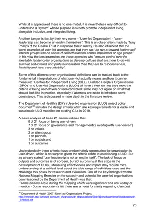 Whilst it is appreciated there is no one model, it is nevertheless very difficult to
understand a „system‟ whose purpose is to both promote independent living,
alongside inclusive, and integrated living.

Another danger is that by their very name – „User-led Organisation‟ - “user-
leadership can become an end in themselves”. This is an observation made by Tony
Phillips of the Realife Trust in response to our survey. He also observed that the
worst examples of user-led agencies are that they can “be run as inward looking self-
interest groups with no sense of collective action across impairment or age groups.”
In his view the best examples are those agencies who “ensure control over the
inevitable tendency for organizations to develop cultures that are more to do with
survival, self-interest and professionalization than they are to responsiveness,
flexibility and local accountability”.

Some of this dilemma over organisational definitions can be tracked back to the
fundamental interpretations of what user-led actually means and how it can be
measured. Centres for Independent Living (CILs), Disabled People‟s Organisations
(DPOs) and User-led Organisations (ULOs) all have a view on how they meet the
criteria of being user-driven or user-controlled: some may not agree on what that
should look like in practice, especially if attempts are made to introduce some
consistency. This is discussed in more depth in the literature review.

The Department of Health‟s (DH‟s) User-led organisation (ULO) project policy
document30 includes the design criteria which are key requirements for a viable and
sustainable ULO modelled on existing CILs in 2010.

A basic analysis of these 21 criteria indicate that:
      8 of 21 focus on being user-driven
      7 of 21 focus on governance and management (2 overlap with „user-driven‟)
      3 on values
      2 on client group
      1 on partners,
      1 on outputs and
      1 on outcomes

Understandably these criteria focus predominately on ensuring the organisation is
user-driven, which is no surprise given the criteria relate to establishing a ULO. But
as already stated “user leadership is not an end in itself”. The lack of focus on
outputs and outcomes is of concern, but not surprising at this stage in the
development of ULOs. Measuring effectiveness and impact may require more
understanding at a political level about the wide range of definitions used and the
challenge this poses for research and evaluation. One of the key findings from the
National Mapping Exercise on the capacity and potential for user-led organisations
commissioned by the Department of Health was that:
 “some matters arose during the mapping which were significant and are worthy of
mention - Some respondents felt there was a need for clarity regarding User Led
30
   Department of Health (2007) User Led Organisations Project.
http://www.dh.gov.uk/prod_consum_dh/groups/dh_digitalassets/@dh/@en/documents/digitalasset/dh
_078802.pdf

                                                                                           26
 