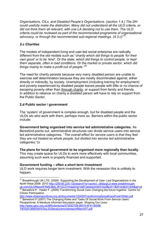 Organisations, CILs, and Disabled People‟s Organisations. (section 1.4.) The DH
could usefully make the distinction. Many did not understand all the ULO criteria, or
did not think them all relevant, with one LA deciding not to use them. The ULO
criteria could be reviewed as part of the recommended programme of organisational
advocacy, or through the recommended sub-regional meetings. (4.3.c)”31.

2.c Charities

The models of independent living and user-led social enterprise are radically
different from the old models such as “charity which did things to people „for their
own good‟ or to be „kind‟. Or the state, which did things to control people, or kept
them separate, often in bad conditions. Or the market or private sector, which did
things mainly to make a profit out of people.”32

The need for charity persists because very many disabled person are unable to
exercise self determination because they are mostly discriminated against, either
directly or indirectly, by society. Unemployment (including training for employment)
and poverty experienced by disabled people leaves people with little or no chance of
escaping poverty other than through charity, or support from family and friends.
In addition to reliance on charity a disabled person will have to rely on support from
the Public Sector.

2.d Public sector / government

The „system‟ of government is complex enough, but for disabled people and the
ULOs etc who work with them, perhaps more so. Barriers within the public sector
include:

Government being organised into service led administrative categories. As
Beresford points out, administrative structures can divide service users into service
led administrative categories. “The overall effect for service users is that they feel
they are not treated as whole people, but divided into service led administrative
categories.”33

The plans for local government to be organised more regionally than locally.
This may create space for ULOs to work more effectively with local communities,
assuming such work is properly financed and supported.

Government funding – often a short term investment
ULO work requires longer term investment. With the recession this is unlikely to
happen.

31
   Breakthrough UK LTD. (2009) Supporting the Development of User- Led Organisations in the
North West 2008- 2010 http://209.85.229.132/search?q=cache:l_otldipqjUJ:www.breakthrough-
uk.com/ULOReportFINALMay.rtf+ULO+mapping+self+assessment+tool&cd=1&hl=en&ct=clnk&gl=uk
32
   Beresford P. Hasler F. (2009) Transforming Social Care Changing the future together. Centre for
Citizen Participation.
http://www.shapingourlives.org.uk/documents/132459TransformingSocialCareFinal150dpi.pdf
33
   Beresford P (2007) The Changing Roles and Tasks Of Social Work From Service Users‟
Perspectives: A literature informed discussion paper. Shaping Our Lives.
http://www.gscc.org.uk/NR/rdonlyres/072DD7D6-B915-4F41-B54B-
79C62FDB9D95/0/SoLSUliteraturereviewreportMarch07.pdf

                                                                                                27
 