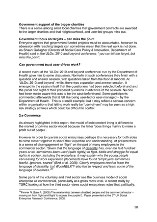 Government support of the bigger charities
There is a sense among small local charities that government contracts are awarded
to the larger charities and that neighbourhood, and user-led groups miss out.

Government focus on targets – can miss the point
Everyone agrees that government funded projects must be accountable, however its
obsession with reaching targets can sometimes mean that the real work is not done.
As Shaun Gallagher (Director of Social Care Policy & Innovation, Department of
Health) said at the ULOs: 2010 and beyond conference, “you can hit the target, but
miss the point‟.

Can government trust user-driven work?

A recent event at the „ULOs: 2010 and beyond conference‟ run by the Department of
Health gave rise to some discussion. Normally at such conferences they finish with a
question and answer session, with questions taken from the floor at random. At
„ULOs: 2010 and beyond‟, whilst there was a question and answer session, it
emerged in the session itself that the questioners had been selected beforehand and
the panel had sight of their prepared questions in advance of the session. No one
had been made aware this was to be the case beforehand. Some participants
commented afterwards that it felt like being user-led or user-managed – by the
Department of Health. This is a small example: but it may reflect a serious concern
within organisations that letting work really be “user-driven” may be seen as a high
risk strategy at times which could be difficult to control.

2.e Commerce

As already highlighted in this report, the model of independent living is different to
the market or private sector model because the latter „does things mainly to make a
profit out of people‟.

However in order to operate social enterprises perhaps it is necessary for both sides
to come closer together to share their expertise and understanding. At present there
is a sense of disengagement or „flight‟ on the part of many employers in the
commercial sector. “Given that the language of disability has, over the last hundred
years or so, sometimes been used (quite rightly) to fight, battle and struggle for equal
rights in society, including the workplace, it may explain why the young people
canvassing for work experience placements have found “employers sometimes
fearful, ignorant, scared” (Bird et al, 2008). Clearly employers need to learn the
language of disability, but WorkABILITY also has to respect and learn some of the
language of business.”34

Some parts of the voluntary and third sector see the business model of social
enterprise as controversial, particularly at a grass roots level. A recent study by
TSRC looking at how the third sector views social enterprises notes that, politically,

34
 Fenner N. Bate A. (2008) The relationship between disabled people and the commercial sector –
moving on from „fight and flight‟ to access the purple £.. Paper presented at the 5th UK Social
Enterprise Research Conference, 2008.


                                                                                                  28
 