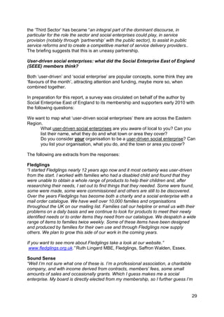 the „Third Sector‟ has became “an integral part of the dominant discourse, in
particular for the role the sector and social enterprises could play, in service
provision (notably through „partnership‟ with the public sector), to assist in public
service reforms and to create a competitive market of service delivery providers..
The briefing suggests that this is an uneasy partnership.

User-driven social enterprises: what did the Social Enterprise East of England
(SEEE) members think?

Both „user-driven‟ and „social enterprise‟ are popular concepts, some think they are
„flavours of the month‟, attracting attention and funding, maybe more so, when
combined together.

In preparation for this report, a survey was circulated on behalf of the author by
Social Enterprise East of England to its membership and supporters early 2010 with
the following questions:

We want to map what „user-driven social enterprises‟ there are across the Eastern
Region.
      What user-driven social enterprises are you aware of local to you? Can you
      list their name, what they do and what town or area they cover?
      Do you consider your organisation to be a user-driven social enterprise? Can
      you list your organisation, what you do, and the town or area you cover?

The following are extracts from the responses:

Fledglings
“I started Fledglings nearly 12 years ago now and it most certainly was user-driven
from the start. I worked with families who had a disabled child and found that they
were unable to obtain a whole range of products to help their children and, after
researching their needs, I set out to find things that they needed. Some were found,
some were made, some were commissioned and others are still to be discovered.
Over the years Fledglings has become both a charity and a social enterprise with a
mail order catalogue. We have well over 10,000 families and organisations
throughout the UK on our mailing list. Families call our helpline or email us with their
problems on a daily basis and we continue to look for products to meet their newly
identified needs or to order items they need from our catalogue. We despatch a wide
range of items to families twice weekly. Some of these items have been designed
and produced by families for their own use and through Fledglings now supply
others. We plan to grow this side of our work in the coming years.

If you want to see more about Fledglings take a look at our website.”
 www.fledglings.org.uk.” Ruth Lingard MBE, Fledglings, Saffron Walden, Essex.

Sound Sense
“Well I‟m not sure what one of these is. I‟m a professional association, a charitable
company, and with income derived from contracts, members‟ fees, some small
amounts of sales and occasionally grants. Which I guess makes me a social
enterprise. My board is directly elected from my membership, so I further guess I‟m


                                                                                        29
 