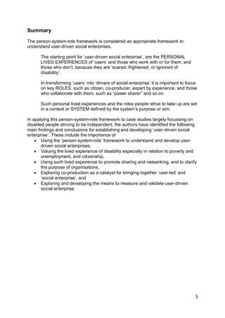 Summary

The person-system-role framework is considered an appropriate framework to
understand user-driven social enterprises.

      The starting point for „user-driven social enterprise‟, are the PERSONAL
      LIVED EXPERIENCES of „users‟ and those who work with or for them, and
      those who don‟t, because they are „scared, frightened, or ignorant of
      disability‟.

      In transforming „users‟ into „drivers of social enterprise‟ it is important to focus
      on key ROLES, such as citizen, co-producer, expert by experience, and those
      who collaborate with them, such as “power sharer” and so on.

      Such personal lived experiences and the roles people strive to take up are set
      in a context or SYSTEM defined by the system‟s purpose or aim.

In applying this person-system-role framework to case studies largely focussing on
disabled people striving to be independent, the authors have identified the following
main findings and conclusions for establishing and developing „user-driven social
enterprise‟. These include the importance of
     Using the „person-system-role‟ framework to understand and develop user-
       driven social enterprises,
     Valuing the lived experience of disability especially in relation to poverty and
       unemployment, and citizenship,
     Using such lived experience to promote sharing and networking, and to clarify
       the purpose of organisations,
     Exploring co-production as a catalyst for bringing together „user-led‟ and
       „social enterprise‟, and
     Exploring and developing the means to measure and validate user-driven
       social enterprise.




                                                                                         3
 