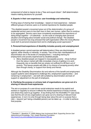 component of what is means to be a “free and equal citizen”. Self determination
means making decisions for yourself.

4. Experts in their own experience: user knowledge and networking

Finding ways of sharing their knowledge – based on lived experience – between
different groups of service users is of central importance for disabled people:

“The disabled people‟s movement grew out of the determination of a group of
residential service users to live their lives in their own homes, rather than to continue
to be segregated. Service users have consistently emphasised the importance of
doing things together – of collectivity – as the route to changing their personal
situation and bringing about broader social and political change. The disabled
people‟s movement has long stressed that self-organisation offers the most effective
route both to personal empowerment and to challenging social oppression.35

5. Personal-lived-experience of disability includes poverty and unemployment

A disabled person cannot exercise self determination if they are discriminated
against, either directly or indirectly, in society. Two of the main manifestations of
discrimination are in the levels of unemployment ( - including training for
employment) and poverty experienced by disabled people.
    Many disabled people are trapped in inescapable poverty – those furthest
       from the labour market with little immediate chance of getting in to work
       frequently rely on benefits that are simply not sufficient to lift them out of
       poverty. This leaves people with little or no chance of escaping poverty other
       than through charity, or support from family and friends.

Although the Disability Discrimination Act and reforms of the benefit and employment
support systems were designed to challenge this, employment opportunities – and
remaining in employment – are both still curtailed by discrimination and lack of
support or adjustment on the part of employers.

6. Clarifying the purpose or primary task of organisations can grow out of a
sharing of relevant lived experiences

The aim or purpose of a user-driven social enterprise needs to be explicit and
worked on regularly to ensure it reflects the shared experience of those involved,
and where they want to go together. A key finding from the WorkABILITY case study
was that the aim (of any organisation) can grow out of a sharing of relevant lived
experiences. In turn it is only through being clear about the aim or purpose that a
role ( - beyond „just‟ being a disabled person) can be taken up – in order to achieve
that purpose.




35
   Branfield, F., Beresford, P. (2006) Making User Involvement Work: Supporting Service User
Networking and Knowledge, York, Joseph Rowntree Foundation:
http://www.jrf.org.uk/knowledge/findings/socialcare/1966.asp

                                                                                               32
 