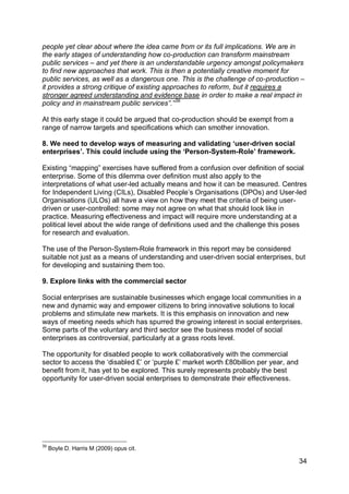 people yet clear about where the idea came from or its full implications. We are in
the early stages of understanding how co-production can transform mainstream
public services – and yet there is an understandable urgency amongst policymakers
to find new approaches that work. This is then a potentially creative moment for
public services, as well as a dangerous one. This is the challenge of co-production –
it provides a strong critique of existing approaches to reform, but it requires a
stronger agreed understanding and evidence base in order to make a real impact in
policy and in mainstream public services”.” 39

At this early stage it could be argued that co-production should be exempt from a
range of narrow targets and specifications which can smother innovation.

8. We need to develop ways of measuring and validating ‘user-driven social
enterprises’. This could include using the ‘Person-System-Role’ framework.

Existing “mapping” exercises have suffered from a confusion over definition of social
enterprise. Some of this dilemma over definition must also apply to the
interpretations of what user-led actually means and how it can be measured. Centres
for Independent Living (CILs), Disabled People‟s Organisations (DPOs) and User-led
Organisations (ULOs) all have a view on how they meet the criteria of being user-
driven or user-controlled: some may not agree on what that should look like in
practice. Measuring effectiveness and impact will require more understanding at a
political level about the wide range of definitions used and the challenge this poses
for research and evaluation.

The use of the Person-System-Role framework in this report may be considered
suitable not just as a means of understanding and user-driven social enterprises, but
for developing and sustaining them too.

9. Explore links with the commercial sector

Social enterprises are sustainable businesses which engage local communities in a
new and dynamic way and empower citizens to bring innovative solutions to local
problems and stimulate new markets. It is this emphasis on innovation and new
ways of meeting needs which has spurred the growing interest in social enterprises.
Some parts of the voluntary and third sector see the business model of social
enterprises as controversial, particularly at a grass roots level.

The opportunity for disabled people to work collaboratively with the commercial
sector to access the „disabled £‟ or „purple £‟ market worth £80billion per year, and
benefit from it, has yet to be explored. This surely represents probably the best
opportunity for user-driven social enterprises to demonstrate their effectiveness.




39
     Boyle D. Harris M (2009) opus cit.

                                                                                        34
 