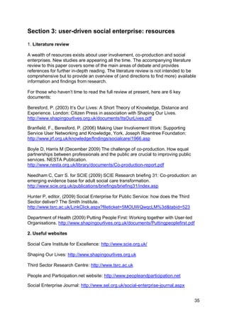 Section 3: user-driven social enterprise: resources

1. Literature review

A wealth of resources exists about user involvement, co-production and social
enterprises. New studies are appearing all the time. The accompanying literature
review to this paper covers some of the main areas of debate and provides
references for further in-depth reading. The literature review is not intended to be
comprehensive but to provide an overview of (and directions to find more) available
information and findings from research.

For those who haven‟t time to read the full review at present, here are 6 key
documents:

Beresford, P. (2003) It‟s Our Lives: A Short Theory of Knowledge, Distance and
Experience. London: Citizen Press in association with Shaping Our Lives.
http://www.shapingourlives.org.uk/documents/ItsOurLives.pdf

Branfield, F., Beresford, P. (2006) Making User Involvement Work: Supporting
Service User Networking and Knowledge, York, Joseph Rowntree Foundation:
http://www.jrf.org.uk/knowledge/findings/socialcare/1966.asp

Boyle D, Harris M (December 2009) The challenge of co-production. How equal
partnerships between professionals and the public are crucial to improving public
services. NESTA Publication.
http://www.nesta.org.uk/library/documents/Co-production-report.pdf

Needham C, Carr S. for SCIE (2009) SCIE Research briefing 31: Co-production: an
emerging evidence base for adult social care transformation.
http://www.scie.org.uk/publications/briefings/briefing31/index.asp

Hunter P, editor, (2009) Social Enterprise for Public Service: how does the Third
Sector deliver? The Smith Institute.
http://www.tsrc.ac.uk/LinkClick.aspx?fileticket=5MOUWQwqcLM%3d&tabid=523

Department of Health (2009) Putting People First: Working together with User-led
Organisations. http://www.shapingourlives.org.uk/documents/Puttingpeoplefirst.pdf

2. Useful websites

Social Care Institute for Excellence: http://www.scie.org.uk/

Shaping Our Lives: http://www.shapingourlives.org.uk

Third Sector Research Centre: http://www.tsrc.ac.uk

People and Participation.net website: http://www.peopleandparticipation.net

Social Enterprise Journal: http://www.sel.org.uk/social-enterprise-journal.aspx


                                                                                    35
 