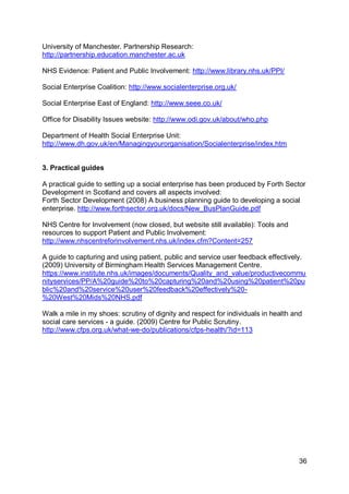 University of Manchester. Partnership Research:
http://partnership.education.manchester.ac.uk

NHS Evidence: Patient and Public Involvement: http://www.library.nhs.uk/PPI/

Social Enterprise Coalition: http://www.socialenterprise.org.uk/

Social Enterprise East of England: http://www.seee.co.uk/

Office for Disability Issues website: http://www.odi.gov.uk/about/who.php

Department of Health Social Enterprise Unit:
http://www.dh.gov.uk/en/Managingyourorganisation/Socialenterprise/index.htm


3. Practical guides

A practical guide to setting up a social enterprise has been produced by Forth Sector
Development in Scotland and covers all aspects involved:
Forth Sector Development (2008) A business planning guide to developing a social
enterprise. http://www.forthsector.org.uk/docs/New_BusPlanGuide.pdf

NHS Centre for Involvement (now closed, but website still available): Tools and
resources to support Patient and Public Involvement:
http://www.nhscentreforinvolvement.nhs.uk/index.cfm?Content=257

A guide to capturing and using patient, public and service user feedback effectively.
(2009) University of Birmingham Health Services Management Centre.
https://www.institute.nhs.uk/images/documents/Quality_and_value/productivecommu
nityservices/PP/A%20guide%20to%20capturing%20and%20using%20patient%20pu
blic%20and%20service%20user%20feedback%20effectively%20-
%20West%20Mids%20NHS.pdf

Walk a mile in my shoes: scrutiny of dignity and respect for individuals in health and
social care services - a guide. (2009) Centre for Public Scrutiny.
http://www.cfps.org.uk/what-we-do/publications/cfps-health/?id=113




                                                                                     36
 