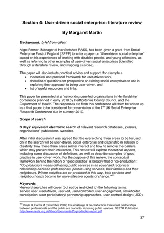 Section 4: User-driven social enterprise: literature review

                                  By Margaret Martin

Background: brief from client

Nigel Fenner, Manager of Hertfordshire PASS, has been given a grant from Social
Enterprise East of England (SEEE) to write a paper on „User-driven social enterprise‟
based on his experiences of working with disabled people, and young offenders, as
well as referring to other examples of user-driven social enterprises (identified
through a literature review, and mapping exercise).

The paper will also include practical advice and support, for example a
    theoretical and practical framework for user-driven work,
    checklist of questions for prospective or existing social enterprises to use in
      exploring their approach to being user-driven, and
    list of useful resources and links.

This paper be presented at a „networking user-led organisations in Hertfordshire‟
conference planned in early 2010 by Hertfordshire County Council, and the
Department of Health. The responses etc from this conference will then be written up
in a final paper to be considered for presentation at the 7th UK Social Enterprise
Research Conference due in summer 2010.

Scope of search

3 days’ equivalent electronic search of relevant research databases, journals,
organisations‟ publications, websites.

After initial discussion it was agreed that the overarching three areas to be focused
on in the search will be user-driven, social enterprise and citizenship in relation to
disability; how these three areas relate/ interact and how to remove the barriers
which may prevent their interaction. This review will explore theoretical aspects,
including some discussion of definitions, as well as describe examples of good
practice in user-driven work. For the purpose of this review, the conceptual
framework behind the notion of “good practice” is broadly that of “co-production”:
“Co-production means delivering public services in an equal and reciprocal
relationship between professionals, people using services, their families and their
neighbours. Where activities are co-produced in this way, both services and
neighbourhoods become far more effective agents of change.”40

Keywords
Keyword searches will cover (but not be restricted to) the following terms:
service user, user-driven, user-led, user-controlled, user engagement, stakeholder
participation, user participatory/ partnership approaches, user-centred design (UCD),

40
   Boyle D, Harris M (December 2009) The challenge of co-production. How equal partnerships
between professionals and the public are crucial to improving public services. NESTA Publication.
http://www.nesta.org.uk/library/documents/Co-production-report.pdf

                                                                                                    37
 