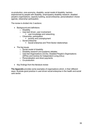 co-production, core economy, disability, social model of disability, barriers
experienced by people with disability, emancipatory disability research, disabled
people‟s organisations, capacity building, social enterprise, personalisation/ choice
agenda, citizenship/ participation.

The review is divided into 3 sections:

      Background and definitions
          o Disability
          o User-led/ driven, user involvement
                 user knowledge and networking
          o Citizenship, participation
                 poverty and unemployment
          o Social enterprise
                 Social enterprise and Third Sector relationships

      The big issues
          o Social model of disability
          o Disability research and academic debates
          o User-led Organisations (ULOs), Disabled People‟s Organisations
             (DPOs) and Centres for Independent Living (CILs)
          o Personalisation and direct payments
          o Co-production

      Key findings from the literature review

The Appendix provides some examples of organisations which, in their different
ways, illustrate good practice in user-driven social enterprise in the health and social
care sector.




                                                                                        38
 