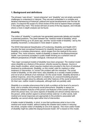 1. Background and definitions

The phrases “user-driven”, “social enterprise” and “disability” are not simply semantic
challenges to understand or interpret. They are each embedded in a complex and
iterative interweaving of historical, political and social developments over the last 30
years. It is beyond the scope of a short review of this kind to explore these concepts
in the depth they merit. This review will look at some of the key aspects, and indicate
where a more in-depth analysis can be found.

Disability

The notion of “disability” in particular has generated passionate debate and resulted
in polarised positions. The clash between the “medical model of disability” which
dominated thinking up to 30 years ago, and the “social model of disability”, led by the
disability movement, is discussed in more detail in section 1a.

The WHO International Classification of Functioning, Disability and Health (ICF)
provides the best conceptual framework for disability because it recognises that
disability is a complex phenomenon, which ranges from the medical to the socio-
political. This, more inclusive, model of disability is based on the Biopsychosocial
model, now commonly accepted in public health thinking as a coherent view of
different perspectives of health: biological, individual and social.

“Two major conceptual models of disability have been proposed. The medical model
views disability as a feature of the person, directly caused by disease, trauma or
other health condition, which requires medical care provided in the form of individual
treatment by professionals. Disability, on this model, calls for medical or other
treatment or intervention, to 'correct' the problem with the individual. The social
model of disability, on the other hand, sees disability as a socially created problem
and not at all an attribute of an individual. On the social model, disability demands a
political response, since the problem is created by an unaccommodating physical
environment brought about by attitudes and other features of the social environment.
On their own, neither model is adequate, although both are partially valid.

Disability is a complex phenomena that is both a problem at the level of a person's
body, and a complex and primarily social phenomena. Disability is always an
interaction between features of the person and features of the overall context in
which the person lives, but some aspects of disability are almost entirely internal to
the person, while another aspect is almost entirely external. In other words, both
medical and social responses are appropriate to the problems associated with
disability; we cannot wholly reject either kind of intervention.

A better model of disability, in short, is one that synthesizes what is true in the
medical and social models, without making the mistake each makes in reducing
the whole, complex notion of disability to one of its aspects. This more useful model
of disability might be called the biopsychosocial model. ICF is based on this model,




                                                                                       39
 