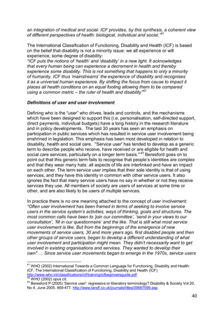 an integration of medical and social. ICF provides, by this synthesis, a coherent view
of different perspectives of health: biological, individual and social.”41

The International Classification of Functioning, Disability and Health (ICF) is based
on the belief that disability is not a minority issue: we all experience or will
experience, some degree of disability:
“ICF puts the notions of „health‟ and „disability‟ in a new light. It acknowledges
that every human being can experience a decrement in health and thereby
experience some disability. This is not something that happens to only a minority
of humanity. ICF thus „mainstreams‟ the experience of disability and recognises
it as a universal human experience. By shifting the focus from cause to impact it
places all health conditions on an equal footing allowing them to be compared
using a common metric – the ruler of health and disability”42

Definitions of user and user involvement

Defining who is the “user” who drives, leads and controls, and the mechanisms
which have been designed to support this (i.e. personalisation, self-directed support,
direct payments, individual budgets) have a long history in the research literature
and in policy developments. The last 30 years has seen an emphasis on
participation in public services which has resulted in service user involvement being
enshrined in legislation. This emphasis has been most developed in relation to
disability, health and social care. ''Service user' has tended to develop as a generic
term to describe people who receive, have received or are eligible for health and
social care services, particularly on a longer term basis.'”43 Beresford goes on to
point out that this generic term fails to recognise that people‟s identities are complex
and that they wear many hats: all aspects of life are interlinked and have an impact
on each other. The term service user implies that their sole identity is that of using
services, and they have this identity in common with other service users. It also
ignores the fact that many service users have no say in whether or not they receive
services they use. All members of society are users of services at some time or
other, and are also likely to be users of multiple services.

In practice there is no one meaning attached to the concept of user involvement:
“Often user involvement has been framed in terms of seeking to involve service
users in the service system‟s activities, ways of thinking, goals and structures. The
most common calls have been to „join our committee‟, „send in your views to our
consultation‟, „fill in our questionnaire‟ and the like. That is still what most service
user involvement is like. But from the beginnings of the emergence of new
movements of service users, 30 and more years ago, first disabled people and then
other groups of service users, began to develop a different understanding of what
user involvement and participation might mean. They didn‟t necessarily want to get
involved in existing organisations and services. They wanted to develop their
own"…. Since service user movements began to emerge in the 1970s, service users

41
   WHO (2002) International Towards a Common Language for Functioning, Disability and Health:
ICF, The International Classification of Functioning, Disability and Health (ICF)
http://www.who.int/classifications/icf/training/icfbeginnersguide.pdf
42
   WHO (2002) opus cit.
43
   Beresford P (2005) 'Service user': regressive or liberatory terminology? Disability & Society Vol 20,
No 4, June 2005. 469-477. http://www.tandf.co.uk/journals/titles/09687599.asp.

                                                                                                      40
 