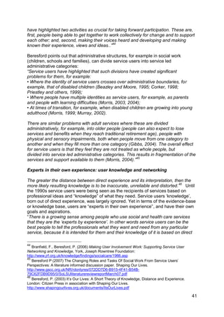 have highlighted two activities as crucial for taking forward participation. These are,
first, people being able to get together to work collectively for change and to support
each other; and, second, making their voices heard and developing and making
known their experience, views and ideas..”44

Beresford points out that administrative structures, for example in social work
(children, schools and families), can divide service users into service led
administrative categories:
“Service users have highlighted that such divisions have created significant
problems for them, for example:
• Where the identity of service users crosses over administrative boundaries, for
example, that of disabled children (Beazley and Moore, 1995; Corker, 1998;
Priestley and others, 1999);
• Where people have multiple identities as service users, for example, as parents
and people with learning difficulties (Morris, 2003, 2004);
• At times of transition, for example, when disabled children are growing into young
adulthood (Morris, 1999; Murray, 2002).

There are similar problems with adult services where these are divided
administratively, for example, into older people (people can also expect to lose
services and benefits when they reach traditional retirement age), people with
physical and sensory impairments, both when people move from one category to
another and when they fill more than one category (Gibbs, 2004). The overall effect
for service users is that they feel they are not treated as whole people, but
divided into service led administrative categories. This results in fragmentation of the
services and support available to them (Morris, 2004).”45

Experts in their own experience: user knowledge and networking

The greater the distance between direct experience and its interpretation, then the
more likely resulting knowledge is to be inaccurate, unreliable and distorted. 46 Until
the 1990s service users were being seen as the recipients of services based on
professional ideas and “knowledge” of what they need. Service users „knowledge‟,
born out of direct experience, was largely ignored. Yet in terms of the evidence-base
or knowledge base, users are “experts in their own experience”, and have their own
goals and aspirations.
“There is a growing sense among people who use social and health care services
that they are the „experts by experience‟. In other words service users can be the
best people to tell the professionals what they want and need from any particular
service, because it is intended for them and their knowledge of it is based on direct

44
   Branfield, F., Beresford, P. (2006) Making User Involvement Work: Supporting Service User
Networking and Knowledge, York, Joseph Rowntree Foundation:
http://www.jrf.org.uk/knowledge/findings/socialcare/1966.asp
45
   Beresford P (2007) The Changing Roles and Tasks Of Social Work From Service Users‟
Perspectives: A literature informed discussion paper. Shaping Our Lives.
http://www.gscc.org.uk/NR/rdonlyres/072DD7D6-B915-4F41-B54B-
79C62FDB9D95/0/SoLSUliteraturereviewreportMarch07.pdf
46
   Beresford, P. (2003) It‟s Our Lives: A Short Theory of Knowledge, Distance and Experience.
London: Citizen Press in association with Shaping Our Lives.
http://www.shapingourlives.org.uk/documents/ItsOurLives.pdf

                                                                                                41
 