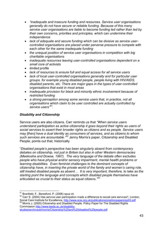    “inadequate and insecure funding and resources. Service user organisations
         generally do not have secure or reliable funding. Because of this many
         service user organisations are liable to become funding led rather than led by
         their own concerns, priorities and principles, which can undermine their
         independence
        lack of adequate and secure funding which can be divisive as service user-
         controlled organisations are placed under perverse pressure to compete with
         each other for the same inadequate funding
        the unequal position of service user organisations in competition with big
         charitable organisations
        inadequate resources leaving user-controlled organisations dependent on a
         small core of activists
        limited profile
        lack of resources to ensure full and equal access for all service users
        lack of local user-controlled organisations generally and for particular user
         groups, for example young disabled people, people living with HIV/AIDS,
         disabled parents, etc. There are major gaps in the types of user-controlled
         organisations that exist in most areas
        inadequate provision for black and minority ethnic involvement because of
         restricted funding
        a strong perception among some service users that, in practice, not all
         organisations which claim to be user controlled are actually controlled by
         service users”51.

Disability and Citizenship

Service users are also citizens. Carr reminds us that “When service users
understand participation as active citizenship it goes beyond their rights as users of
social services to assert their broader rights as citizens and as people. Service users
may [then] have a dual identity as consumers of services, and as citizens to whom
such services are accountable.”52 Jenny Morris‟s paper, Citizenship and Disabled
People, points out that, historically

“Disabled people‟s perspective has been singularly absent from contemporary
debates on citizenship, not just in Britain but also in other Western democracies
(Meekosha and Dowse, 1997). The very language of the debate often excludes
people who have physical and/or sensory impairment, mental health problems or
learning disabilities. Even feminist challenges to the dominant concepts of
citizenship have, in inserting the private world of the family and women‟s caring role,
still treated disabled people as absent… It is very important, therefore, to take as the
starting point the language and concepts which disabled people themselves have
articulated as crucial to their status as equal citizens.”53



51
   Branfield, F., Beresford, P. (2006) opus cit.
52
   Carr S. (2004) Has service user participation made a difference to social care services?, London,
Social Care Institute for Excellence, http://www.scie.org.uk/publications/positionpapers/pp03.pdf
53
   Morris J. (2005) Citizenship and Disabled People. Policy Paper for The Disabled Rights
Commission http://www.leeds.ac.uk/disability-
studies/archiveuk/morris/Citizenship%20and%20disabled%20people.pdf

                                                                                                   43
 
