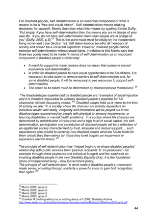 For disabled people, self determination is an essential component of what it
means to be a “free and equal citizen”. Self determination means making
decisions for yourself. Morris illustrates what this means by quoting Simon Duffy:
“Put simply, if you have self-determination then this means you are in charge of your
own life. If you do not have self-determination then other people are in charge of
you” (Duffy, 2003, p.5).54 This is the point made most forcefully by the independent
living movement ( see Section 1a). Self determination benefits all members of
society and should be a universal aspiration. However, disabled people cannot
exercise self determination without social rights. In relation to this Morris says that
three key points need to be made “in terms of self-determination as an important
component of disabled people‟s citizenship:

        A need for support to make choices does not mean that someone cannot
         experience self-determination
        In order for disabled people to have equal opportunities to be full citizens, it is
         necessary to take action to remove barriers to self-determination and, for
         some disabled people, it will be necessary to use resources to support self-
         determination
        The action to be taken must be determined by disabled people themselves”. 55

 The disadvantages experienced by disabled people are “examples of social injustice
and it is therefore impossible to address disabled people‟s potential for full
citizenship without discussing values.”56 Disabled people hold up a mirror to the kind
of society we are: “In a society where life chances are entirely dependent on
individual wealth and ability, inequality and intolerance will be played out in the
disadvantages experienced by people with physical or sensory impairments, or
learning disabilities or mental health problems. In a society where life chances are
determined by redistribution of resources and a high level of social capital, the self-
determination, participation and contribution of disabled people will be a reflection of
an egalitarian society characterised by trust, inclusion and mutual support…. such
experiences also predict to currently non-disabled people what the future holds for
them should they themselves (or those they love) acquire an impairment or
experience mental illness.”57

The principle of self determination has “helped begin to re-shape disabled peoples'
relationship with public services from ‟passive recipients‟ to „co-producers‟ - for
example through direct payments and individual budgets and the emphasis on
involving disabled people in the new Disability Equality Duty. It is the foundation
stone of independent living – now Government policy.
The principle of „self-determination‟ is what made a disabled people‟s movement
make sense, providing through solidarity a powerful voice to gain first recognition,
then rights.”58



54
   Morris (2005) opus cit.
55
   Morris (2005) opus cit.
56
   Morris (2005) opus cit
57
   Morris (2005) opus cit
58
   Crowther N. Nothing without us or nothing about us? (2007) Disability Archive.
http://www.leeds.ac.uk/disability-studies/archiveuk/crowther/Nothing%20without%20us-bt.pdf

                                                                                             44
 