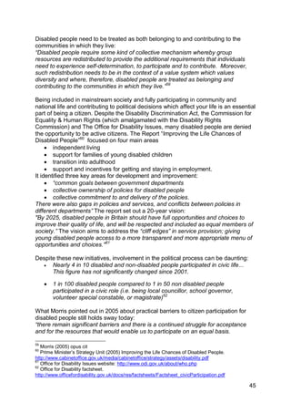 Disabled people need to be treated as both belonging to and contributing to the
communities in which they live:
“Disabled people require some kind of collective mechanism whereby group
resources are redistributed to provide the additional requirements that individuals
need to experience self-determination, to participate and to contribute. Moreover,
such redistribution needs to be in the context of a value system which values
diversity and where, therefore, disabled people are treated as belonging and
contributing to the communities in which they live.”59

Being included in mainstream society and fully participating in community and
national life and contributing to political decisions which affect your life is an essential
part of being a citizen. Despite the Disability Discrimination Act, the Commission for
Equality & Human Rights (which amalgamated with the Disability Rights
Commission) and The Office for Disability Issues, many disabled people are denied
the opportunity to be active citizens. The Report “Improving the Life Chances of
Disabled People”60 focused on four main areas
      independent living
      support for families of young disabled children
      transition into adulthood
      support and incentives for getting and staying in employment.
It identified three key areas for development and improvement:
      “common goals between government departments
      collective ownership of policies for disabled people
      collective commitment to and delivery of the policies.
There were also gaps in policies and services, and conflicts between policies in
different departments” The report set out a 20-year vision:
"By 2025, disabled people in Britain should have full opportunities and choices to
improve their quality of life, and will be respected and included as equal members of
society.” The vision aims to address the “cliff edges” in service provision; giving
young disabled people access to a more transparent and more appropriate menu of
opportunities and choices."61

Despite these new initiatives, involvement in the political process can be daunting:
     Nearly 4 in 10 disabled and non-disabled people participated in civic life...
      This figure has not significantly changed since 2001.

        1 in 100 disabled people compared to 1 in 50 non disabled people
         participated in a civic role (i.e. being local councillor, school governor,
         volunteer special constable, or magistrate)62

What Morris pointed out in 2005 about practical barriers to citizen participation for
disabled people still holds sway today:
“there remain significant barriers and there is a continued struggle for acceptance
and for the resources that would enable us to participate on an equal basis.

59
   Morris (2005) opus cit
60
   Prime Minister‟s Strategy Unit (2005) Improving the Life Chances of Disabled People.
http://www.cabinetoffice.gov.uk/media/cabinetoffice/strategy/assets/disability.pdf
61
   Office for Disability Issues website: http://www.odi.gov.uk/about/who.php
62
   Office for Disability factsheet.
http://www.officefordisability.gov.uk/docs/res/factsheets/Factsheet_civicParticipation.pdf

                                                                                             45
 