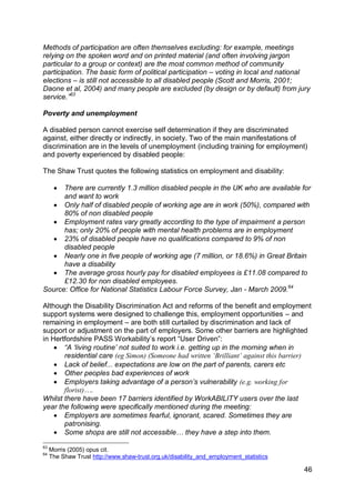 Methods of participation are often themselves excluding: for example, meetings
relying on the spoken word and on printed material (and often involving jargon
particular to a group or context) are the most common method of community
participation. The basic form of political participation – voting in local and national
elections – is still not accessible to all disabled people (Scott and Morris, 2001;
Daone et al, 2004) and many people are excluded (by design or by default) from jury
service.”63

Poverty and unemployment

A disabled person cannot exercise self determination if they are discriminated
against, either directly or indirectly, in society. Two of the main manifestations of
discrimination are in the levels of unemployment (including training for employment)
and poverty experienced by disabled people:

The Shaw Trust quotes the following statistics on employment and disability:

      
      There are currently 1.3 million disabled people in the UK who are available for
      and want to work
    Only half of disabled people of working age are in work (50%), compared with
      80% of non disabled people
    Employment rates vary greatly according to the type of impairment a person
      has; only 20% of people with mental health problems are in employment
    23% of disabled people have no qualifications compared to 9% of non
      disabled people
    Nearly one in five people of working age (7 million, or 18.6%) in Great Britain
      have a disability
    The average gross hourly pay for disabled employees is £11.08 compared to
      £12.30 for non disabled employees.
Source: Office for National Statistics Labour Force Survey, Jan - March 2009.64

Although the Disability Discrimination Act and reforms of the benefit and employment
support systems were designed to challenge this, employment opportunities – and
remaining in employment – are both still curtailed by discrimination and lack of
support or adjustment on the part of employers. Some other barriers are highlighted
in Hertfordshire PASS Workability‟s report “User Driven”:
     “A „living routine‟ not suited to work i.e. getting up in the morning when in
       residential care (eg Simon) (Someone had written ‘Brilliant’ against this barrier)
     Lack of belief... expectations are low on the part of parents, carers etc
     Other peoples bad experiences of work
     Employers taking advantage of a person‟s vulnerability (e.g. working for
       florist)….
Whilst there have been 17 barriers identified by WorkABILITY users over the last
year the following were specifically mentioned during the meeting:
     Employers are sometimes fearful, ignorant, scared. Sometimes they are
       patronising.
     Some shops are still not accessible… they have a step into them.
63
     Morris (2005) opus cit.
64
     The Shaw Trust http://www.shaw-trust.org.uk/disability_and_employment_statistics

                                                                                        46
 
