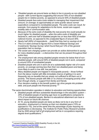    “Disabled people are around twice as likely to live in poverty as non-disabled
         people –with current figures suggesting that around 16% of non-disabled
         people live in relative poverty, as opposed to around 30% of disabled people.
        Disabled people face extra costs related to managing their impairment that
         amount, on average, to approximately an extra quarter above normal
         expenditure compared to nondisabled people. The extra costs can result, for
         example, from paying for adaptations to the home, social care support,
         mobility aids or communication aids.
        Because of the extra costs of disability the real poverty line could actually be
         much higher for disabled people – when the extra costs of disability are
         factored in, well over half of disabled people live on less than 60% of median
         national income, as opposed to the unadjusted figure of around 30%.
        Nearly half (49%) of respondents …[said] that they had no savings at all.
        This is in stark contrast to figures from a recent National Savings and
         Investments 'Savings Survey' which found that just 12% of the general
         population had no savings.
        The social care charging system can provide an active disincentive to saving
         for many disabled people – a disincentive that can be present throughout their
         entire lives.
        The employment rate among disabled people remains far below that of non-
         disabled people, with around 50% of disabled people not in work, compared
         to around 20% of nondisabled people.
        Disabled people who are in work are at a substantially higher risk of in-work
         poverty, on average earning less than their non-disabled peers and being
         more likely to work in low skill, low paid jobs.
        Many disabled people are trapped in inescapable poverty – those furthest
         from the labour market with little immediate chance of getting in to work
         frequently rely on benefits that are simply not sufficient to lift them out of
         poverty. This leaves people with little or no chance of escaping poverty other
         than through charity, or support from family and friends.
        Poor decision-making in the benefit system can drive people into problem
         debt, and push people into financial poverty.”70

The same discrimination operates in relation to education and training opportunities:
    Disabled people still face substantial disadvantage in the education system –
      25% of disabled people of working age have no qualifications compared to
      11% of non-disabled people. Barriers to educational attainment can have a
      direct impact on future life chances.
    At 16, young disabled people are twice as likely not to be in any form of
      education, employment or training as their non-disabled peers (15% as
      opposed to 7%), and at the same time the percentage of jobs requiring no
      qualifications is decreasing. The Institute for Public Policy Research predicts
      that by 2020 almost half of all employment will be in occupations requiring
      degree level qualifications.71



70
   Leonard Cheshire Disability (2008) Disability Poverty in the UK.
http://www.lcdisability.org/?lid=6386
71
   Leonard Cheshire Disability (2008) opus cit.

                                                                                      48
 
