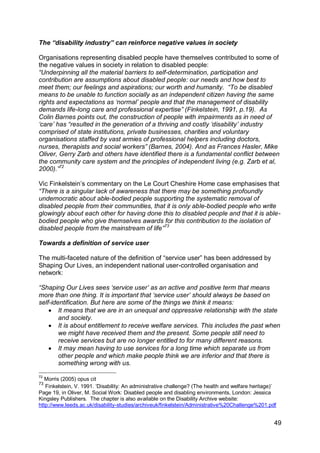 The “disability industry” can reinforce negative values in society

Organisations representing disabled people have themselves contributed to some of
the negative values in society in relation to disabled people:
“Underpinning all the material barriers to self-determination, participation and
contribution are assumptions about disabled people: our needs and how best to
meet them; our feelings and aspirations; our worth and humanity. “To be disabled
means to be unable to function socially as an independent citizen having the same
rights and expectations as „normal‟ people and that the management of disability
demands life-long care and professional expertise” (Finkelstein, 1991, p.19). As
Colin Barnes points out, the construction of people with impairments as in need of
„care‟ has “resulted in the generation of a thriving and costly „disability‟ industry
comprised of state institutions, private businesses, charities and voluntary
organisations staffed by vast armies of professional helpers including doctors,
nurses, therapists and social workers” (Barnes, 2004). And as Frances Hasler, Mike
Oliver, Gerry Zarb and others have identified there is a fundamental conflict between
the community care system and the principles of independent living (e.g. Zarb et al,
2000).”72

Vic Finkelstein‟s commentary on the Le Court Cheshire Home case emphasises that
“There is a singular lack of awareness that there may be something profoundly
undemocratic about able-bodied people supporting the systematic removal of
disabled people from their communities, that it is only able-bodied people who write
glowingly about each other for having done this to disabled people and that it is able-
bodied people who give themselves awards for this contribution to the isolation of
disabled people from the mainstream of life”73

Towards a definition of service user

The multi-faceted nature of the definition of “service user” has been addressed by
Shaping Our Lives, an independent national user-controlled organisation and
network:

“Shaping Our Lives sees „service user‟ as an active and positive term that means
more than one thing. It is important that „service user‟ should always be based on
self-identification. But here are some of the things we think it means:
     It means that we are in an unequal and oppressive relationship with the state
        and society.
     It is about entitlement to receive welfare services. This includes the past when
        we might have received them and the present. Some people still need to
        receive services but are no longer entitled to for many different reasons.
     It may mean having to use services for a long time which separate us from
        other people and which make people think we are inferior and that there is
        something wrong with us.

72
   Morris (2005) opus cit
73
   Finkelstein, V. 1991. „Disability: An administrative challenge? (The health and welfare heritage)‟
Page 19, in Oliver, M. Social Work: Disabled people and disabling environments, London: Jessica
Kingsley Publishers. The chapter is also available on the Disability Archive website:
http://www.leeds.ac.uk/disability-studies/archiveuk/finkelstein/Administrative%20Challenge%201.pdf


                                                                                                    49
 