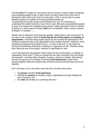 The WorkABILITY project as “user-driven work is not just a simple matter of allowing
young disabled people to get on with it alone, as there needs to be some sort of
framework within which such work can take place. (This is not peculiar to young
disabled people as it applies to all young people growing up).
To appreciate the [person-system-role] framework we use, it is necessary to
understand the implicit outcome in user-driven work. We want young disabled people
to move from being 'just a disabled young person' (often imposed on them by others)
to taking up a wide range of 'driving' roles such as facilitator, writer, mentor, planner,
strategist, or manager.........

Clearly 'role' is important, but it begs the question 'where does a role come from?' In
our view a role is always linked to achieving the aim of the project, or meeting, or
organisation. Therefore being explicit about the aim enables the participants in the
meeting or project to take up an appropriate role to achieve that aim. However, many
meetings and projects have implicit aims ( - or none at all) and / or are driven by
strong and charismatic individuals, resulting in a vagueness of role. Therefore being
clear about the aim of the project, meeting or organisation is vital.

In turn this begs the next question 'where does the aim of the project, or meeting, or
organisation come from?' There is a danger the aim often emanates from the strong
and powerful - and their ideas, thoughts, hunches, opinions or beliefs. Alternatively
the aim can grow out of a sharing of relevant lived experiences, which when
weaved together reflect the shared story of those involved and what they want to do
together.

So in summary, in our user-driven work we focus on three main areas:

      the person and their lived experience
      defining the system (ie meeting, project, organisation) through clarifying its
       aim or purpose, and
      the roles we all take up in achieving this aim.”




                                                                                         5
 