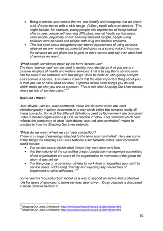    Being a service user means that we can identify and recognise that we share
          a lot of experiences with a wide range of other people who use services. This
          might include, for example, young people with experience of being looked
          after in care, people with learning difficulties, mental health service users,
          older people, physically and/or sensory impaired people, people using
          palliative care services and people with drug and alcohol problems.
         This last point about recognising our shared experiences of using services,
          whoever we are, makes us powerful and gives us a strong voice to improve
          the services we are given and to give us more control and say over what kind
          of services we want…

“What people sometimes mean by the term „service user‟
The term ‘service user’ can be used to restrict your identity as if all you are is a
passive recipient of health and welfare services. That is to say that a service user
can be seen to be someone who has things ‘done to them’ or who quietly accepts
and receives a service. This makes it seem that the most important thing about you
is that you use or have used services. It ignores all the other things you do and
which make up who you are as a person. This is not what Shaping Our Lives means
when we talk of ‘service users’.”74

User-led / driven

User-driven, user-led, user-controlled, these are all terms which are used
interchangeably in policy documents in a way which belies the complex reality of
these concepts. Some of the different definitions used by Government are discussed
under “User-led organisations (ULOs) in Section 2 below. The definition which best
reflects the complexity of what “user-driven, user-led user-controlled” means in
practice is from the Shaping Our Lives network:

“What do we mean when we say „user controlled‟?
There is a range of meanings attached to the term ‘user controlled’. Here are some
of the things the Shaping Our Lives National User Network thinks ‘user controlled’
could include:
     that service users decide what things they want done and how
     that the majority of the controlling group (usually the management committee)
        of the organisation are users of the organisation or members of the group for
        whom it was set up
     that the group or organisation strives to work from an equalities approach to
        service users, addressing diversity and rejecting any hierarchies of
        impairment or other difference.” 75

Some see the “co-production” model as a way to support an active and productive
role for users of services: to make services user-driven. Co-production is discussed
in more detail in Section 2.




74
     Shaping Our Lives: Definitions: http://www.shapingourlives.org.uk/definitions.html
75
     Shaping Our Lives: Definitions: http://www.shapingourlives.org.uk/definitions.html

                                                                                          50
 