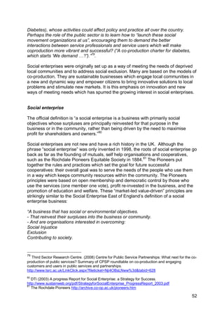 Diabetes), whose activities could affect policy and practice all over the country.
Perhaps the role of the public sector is to learn how to “launch these social
movement organizations at us”, encouraging them to demand the better
interactions between service professionals and service users which will make
coproduction more vibrant and successful? (“A co-production charter for diabetes,
which starts „We demand …‟!”).”79.

Social enterprises were originally set up as a way of meeting the needs of deprived
local communities and to address social exclusion. Many are based on the models of
co-production. They are sustainable businesses which engage local communities in
a new and dynamic way and empower citizens to bring innovative solutions to local
problems and stimulate new markets. It is this emphasis on innovation and new
ways of meeting needs which has spurred the growing interest in social enterprises.


Social enterprise

The official definition is “a social enterprise is a business with primarily social
objectives whose surpluses are principally reinvested for that purpose in the
business or in the community, rather than being driven by the need to maximise
profit for shareholders and owners.”80

Social enterprises are not new and have a rich history in the UK. Although the
phrase “social enterprise” was only invented in 1998, the roots of social enterprise go
back as far as the founding of mutuals, self help organisations and cooperatives,
such as the Rochdale Pioneers Equitable Society in 1884.81 The Pioneers put
together the rules and practices which set the goal for future successful
cooperatives: their overall goal was to serve the needs of the people who use them
in a way which keeps community resources within the community. The Pioneers
principles were based on open membership and democratic control by those who
use the services (one member one vote), profit re-invested in the business, and the
promotion of education and welfare. These “market-led value-driven” principles are
strikingly similar to the Social Enterprise East of England‟s definition of a social
enterprise business:

“A business that has social or environmental objectives.
- That reinvest their surpluses into the business or community.
- And are organisations interested in overcoming:
Social Injustice
Exclusion
Contributing to society.


79
   Third Sector Research Centre. (2008) Centre for Public Service Partnerships: What next for the co-
production of public services? Summary of CPSP roundtable on co-production and engaging
customers and users in public services and partnerships.
http://www.tsrc.ac.uk/LinkClick.aspx?fileticket=Nji4OBsLNww%3d&tabid=628
80
   DTi (2003) A progress Report for Social Enterprise: a Strategy for Success.
http://www.sustainweb.org/pdf/StrategyforSocialEnterprise_ProgressReport_2003.pdf
81
   The Rochdale Pioneers http://archive.co-op.ac.uk/pioneers.htm

                                                                                                  52
 