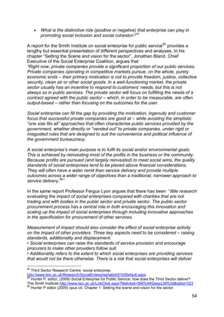   What is the distinctive role (positive or negative) that enterprise can play in
         promoting social inclusion and social cohesion?84

A report for the Smith Institute on social enterprise for public service 85 provides a
lengthy but essential presentation of different perspectives and analyses. In his
chapter “Setting the Scene and vision for the sector”, Jonathan Bland, Chief
Executive of the Social Enterprise Coalition, argues that
“Right now, private companies provide a significant proportion of our public services.
Private companies operating in competitive markets pursue, on the whole, purely
economic ends – their primary motivation is not to provide freedom, justice, collective
security, clean air or other social goods. In a well-functioning market, the private
sector usually has an incentive to respond to customers‟ needs, but this is not
always so in public services. The private sector will focus on fulfilling the needs of a
contract agreed with the public sector – which, in order to be measurable, are often
output-based – rather than focusing on the outcomes for the user.

Social enterprise can fill the gap by providing the motivation, ingenuity and customer
focus that successful private companies are good at – while avoiding the simplistic
“one size fits all” approaches that often characterise public services provided by the
government, whether directly or “vended out” to private companies, under rigid or
misguided rules that are designed to suit the convenience and political influence of
the government bureaucracy.

A social enterprise‟s main purpose is to fulfil its social and/or environmental goals.
This is achieved by reinvesting most of the profits in the business or the community.
Because profits are pursued (and largely reinvested) to meet social aims, the quality
standards of social enterprises tend to be placed above financial considerations.
They will often have a wider remit than service delivery and provide multiple
outcomes across a wider range of objectives than a traditional, narrower approach to
service delivery.86”

In the same report Professor Fergus Lyon argues that there has been “little research
evaluating the impact of social enterprises compared with charities that are not
trading and with bodies in the public sector and private sector. The public-sector
procurement process has a central role in both encouraging this innovation and
scaling up the impact of social enterprises through including innovative approaches
in the specification for procurement of other services.

Measurement of impact should also consider the effect of social enterprise activity
on the impact of other providers. Three key aspects need to be considered – raising
standards, additionality and displacement:
• Social enterprises can raise the standards of service provision and encourage
procurers to make other providers follow suit.
• Additionality refers to the extent to which social enterprises are providing services
that would not be there otherwise. There is a risk that social enterprises will deliver

84
   Third Sector Research Centre: social enterprise.
http://www.tsrc.ac.uk/Research/SocialEnterprise/tabid/510/Default.aspx
85
   Hunter P, editor, (2009) Social Enterprise for Public Service: how does the Third Sector deliver?
The Smith Institute http://www.tsrc.ac.uk/LinkClick.aspx?fileticket=5MOUWQwqcLM%3d&tabid=523
86
   Hunter P editor (2009) opus cit. Chapter 1: Setting the scene and vision for the sector.

                                                                                                   54
 