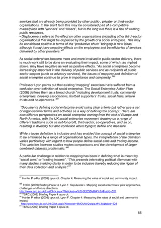 services that are already being provided by other public-, private- or third-sector
organisations. In the short term this may be considered part of a competitive
marketplace with “winners” and “losers”, but in the long run there is a risk of wasting
public resources.
• Displacement refers to the effect on other organisations (including other third-sector
organisations) that might be displaced by the growth of a social enterprise. This may
be considered positive in terms of the “productive churn” bringing in new ideas,
although it may have negative effects on the employees and beneficiaries of services
delivered by other providers.”87

As social enterprises become more and more involved in public sector delivery, there
is much work still to be done on evaluating their impact, some of which, as implied
above, may have negative as well as positive effects. “As social enterprises become
increasingly important in the delivery of public services and as recipients of public
sector support (such as advisory services), the issues of mapping and definition of
social enterprise continue to grow in importance and complexity.”88

Professor Lyon points out that existing “mapping” exercises have suffered from a
confusion over definition of social enterprise. The Social Enterprise Action Plan
(2006) defines them as a broad church “including development trusts, community
enterprises, housing associations, football supporters‟ trusts, social firms, leisure
trusts and co-operatives.”89

 “Documents defining social enterprise avoid using clear criteria but rather use a set
of organisational forms and activities as a way of defining the concept. There are
also different perspectives on social enterprise coming from the rest of Europe and
North America, with the UK social enterprise movement drawing on a range of
different traditions such as not-for-profit, third-sector, co-operatives, and so on,
resulting in diversity but also confusion when trying to define and measure.

While a loose definition is inclusive and has enabled the concept of social enterprise
to be embraced by a range of organisational types, the interpretation of the definition
varies particularly with regard to how people define social aims and trading income.
This variation between studies makes comparisons and the development of larger
combined datasets problematic.”90

A particular challenge in relation to mapping has been in defining what is meant by
“social aims” or “trading income”. “This presents interesting political dilemmas with
many studies avoiding clarity in order to be inclusive thereby reducing the rigour of
their data collection and analysis”.91

87
     Hunter P editor (2009) opus cit. Chapter 4: Measuring the value of social and community impact.
88
   TSRC (2009) Briefing Paper 4. Lyon F. Sepulveda L. Mapping social enterprises: past approaches,
challenges and future directions.
http://www.tsrc.ac.uk/LinkClick.aspx?fileticket=w%2b5EZQDsBt4%3d&tabid=521
89
   TSRC (2009) Briefing Paper 4 opus cit.
90
   Hunter P editor (2009) opus cit. Lyon F. Chapter 4: Measuring the value of social and community
impact.
  http://www.tsrc.ac.uk/LinkClick.aspx?fileticket=5MOUWQwqcLM%3d&tabid=523
91
   TSRC (2009) Briefing Paper 4 opus cit.

                                                                                                       55
 