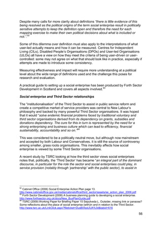 Despite many calls for more clarity about definitions “there is little evidence of this
being resolved as the political origins of the term social enterprise result in politically
sensitive attempts to keep the definition open and therefore the need for each
mapping exercise to make their own political decisions about what is included or
not.”.92

Some of this dilemma over definition must also apply to the interpretations of what
user-led actually means and how it can be measured. Centres for Independent
Living (CILs), Disabled People‟s Organisations (DPOs) and User-led Organisations
(ULOs) all have a view on how they meet the criteria of being user-driven or user-
controlled: some may not agree on what that should look like in practice, especially if
attempts are made to introduce some consistency.

Measuring effectiveness and impact will require more understanding at a political
level about the wide range of definitions used and the challenge this poses for
research and evaluation.

A practical guide to setting up a social enterprise has been produced by Forth Sector
Development in Scotland and covers all aspects involved.93

Social enterprise and Third Sector relationships

The “institutionalisation” of the Third Sector to assist in public service reform and
create a competitive market of service providers was central to New Labour‟s
philosophy and backed by many powerful Third Sector organisations. It was hoped
that it would “solve endemic financial problems faced by traditional voluntary and
third sector organisations derived from its dependency on grants, subsidies and
donations dependency. The cure for this in turn is represented by the need for a
strong enterprising and business culture which can lead to efficiency, financial
sustainability, accountability and so on.”94

This was considered to be a politically neutral move, but although now mainstream
and accepted by both Labour and Conservatives, it is still the source of controversy
among smaller, grass roots organisations. This inevitably affects how social
enterprise is viewed by some Third Sector organisations.

A recent study by TSRC looking at how the third sector views social enterprises
notes that, politically, the „Third Sector‟ has became “an integral part of the dominant
discourse, in particular for the role the sector and social enterprises could play, in
service provision (notably through „partnership‟ with the public sector), to assist in




92
   Cabinet Office (2006) Social Enterprise Action Plan page 13.
http://www.cabinetoffice.gov.uk/media/cabinetoffice/third_sector/assets/se_action_plan_2006.pdf
93
   Forth Sector Development (2008) A business planning guide to developing a social enterprise.
http://www.forthsector.org.uk/docs/New_BusPlanGuide.pdf
94
   TSRC (2009) Working Paper for Briefing Paper 15 Sepulveda L. Outsider, missing link or panacea?
Some reflections about the place of social enterprise (with)in and in relation to the Third Sector.
http://www.tsrc.ac.uk/LinkClick.aspx?fileticket=DusBIXssUUA%3d&tabid=616

                                                                                                56
 