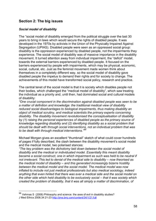 Section 2: The big issues

Social model of disability

The “social model of disability emerged from the political struggle over the last 30
years to bring in laws which would secure the rights of disabled people. It was
developed in the 1970s by activists in the Union of the Physically Impaired Against
Segregation (UPIAS). Disabled people were seen as an oppressed social group:
disability is the oppression experienced by disabled people, not the impairments they
experience. The social model of disability was of massive importance in the disability
movement. It turned attention away from individual impairment, the “deficit” model,
towards the external barriers experienced by disabled people. It focused on the
barriers experienced by people with impairments, which may be physical, economic,
social, cultural, etc. Just as the feminist movement made women think about
themselves in a completely different way, so the social model of disability gave
disabled people the impetus to demand their rights and for society to change. The
achievements of this model have transformed social policy, research and practice.

The central tenet of the social model is that it is society which disables people not
their bodies, which challenged the “medical model of disability”, which saw treating
the individual as a priority and, until then, had dominated social and cultural models
of disability:
“One crucial component in the discrimination against disabled people was seen to be
a matter of definition and knowledge: the traditional medical view of disability
reduced social disadvantages to biological impairments, thus making disability an
object of medical scrutiny, and medical scientists the primary experts concerning
disability. The disability movement revolutionised the conceptualisation of disability
by (1) raising the personal experiences of disabled people as the primary source of
knowledge regarding disability and (2) identifying disability as a social problem that
should be dealt with through social interventions, not an individual problem that was
to be dealt with through medical interventions.”98

Michael Morgan gives an excellent “thumbnail” sketch of what could cover hundreds
of pages if fully described, the clash between the disability movement‟s social model
and the medical model, two polarised stances:
“The key problem was the dichotomy laid down between the social model of
disability and the medical or individuated model. Essentially this meant disability
became a social construct, one in which impairment as such was held to be neutral if
not irrelevant. This led to denial of the medical side to disability – now theorised as
the medical model of disability – and this generated increasingly bizarre hostility
between the medical model and the social model. The medical model was now
inflated to include not just medical professionals but also medical sociology, indeed
anything that even hinted that there was ever a medical side and the social model on
the other side which held disability to be exclusively social – that it was society which
created the problem of disability, that it was all simply a matter of discrimination, of


98
  Vehmas S (2008) Philosophy and science: the axes of evil in disability studies?
J Med Ethics 2008;34:21-23 http://jme.bmj.com/content/34/1/21.full


                                                                                      58
 