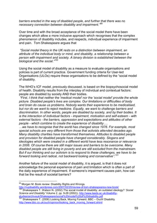 barriers erected in the way of disabled people, and further that there was no
necessary connection between disability and impairment.”99

Over time and with the broad acceptance of the social model there have been
changes which allow a more inclusive approach which recognises that the complex
phenomenon of disability includes, and respects, individual experience of impairment
and pain. Tom Shakespeare argues that

 “Social model theory in the UK rests on a distinction between impairment, an
attribute of the individual body or mind, and disability, a relationship between a
person with impairment and society. A binary division is established between the
biological and the social.”100

Using the social model of disability as a measure to evaluate organisations and
policies is part of current practice. Government funding criteria for User-led
Organisations (ULOs) require these organisations to be defined by the “social model
of disability.

The WHO‟s ICF model, previously discussed, is based on the biopsychosocial model
of health. Disability results from the interplay of individual and contextual factors:
people are disabled by society AND their bodies.
 “First, I think that neither the 'medical model' nor the 'social model' provide the whole
picture. Disabled people's lives are complex. Our limitations or difficulties of body
and brain do cause us problems. Nobody wants their experience to be medicalised,
but nor do we want to reject medicine. Equally, we want to challenge barriers and
discrimination. In other words, people are disabled by society, and by their bodies. It
is the interaction of individual factors - impairment, motivation and self-esteem - with
external factors - the barriers, oppression and expectations and attitudes of other
people - which combine to create the experience of disability….
…we have to recognise that the world has changed since 1976. For example, most
special schools are very different from those that activists attended decades ago.
Many disability charities have transformed themselves. Attitudes to disabled people
and provision for disabled people have changed considerably. Slogans and
ideologies which were created in a different world have less resonance or relevance
in 2006. Of course there are still major issues and barriers to be overcome. Many
disabled people are still living in poverty and are still excluded from the mainstream.
But if our thinking and our activism is to respond to these challenges, we have to be
forward looking and radical, not backward looking and conservative”.101

Another failure of the social model of disability, it is argued, is that it does not
acknowledge the personal experience of pain and limitation which is often a part of
the daily experience of impairment. If someone‟s impairment causes pain, how can
that be the result of societal barriers?

99
   Morgan M. Book review: Disability Rights and Wrongs.
http://nujdisability.wordpress.com/2007/02/20/review-of-tom-shakespeares-new-book/
100
    Shakespeare T. Watson N. (2002) The social model of disability: an outdated ideology? „Social
Science and Disability‟ Volume 2, pp. 9-28 (2002)). http://www.leeds.ac.uk/disability-
studies/archiveuk/Shakespeare/social%20model%20of%20disability.pdf
101
    Shakespeare T. (2006) Looking Back, Moving Forward. BBC – Ouch! Disability.
http://www.bbc.co.uk/ouch/opinion/looking_back_moving_forward.shtml

                                                                                                    59
 