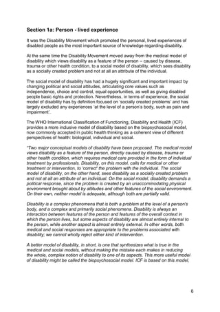 Section 1a: Person - lived experience

It was the Disability Movement which promoted the personal, lived experiences of
disabled people as the most important source of knowledge regarding disability.

At the same time the Disability Movement moved away from the medical model of
disability which views disability as a feature of the person – caused by disease,
trauma or other health condition, to a social model of disability, which sees disability
as a socially created problem and not at all an attribute of the individual.

The social model of disability has had a hugely significant and important impact by
changing political and social attitudes, articulating core values such as
independence, choice and control, equal opportunities, as well as giving disabled
people basic rights and protection. Nevertheless, in terms of experience, the social
model of disability has by definition focused on „socially created problems‟ and has
largely excluded any experiences „at the level of a person‟s body, such as pain and
impairment‟.

The WHO International Classification of Functioning, Disability and Health (ICF)
provides a more inclusive model of disability based on the biopsychosocial model,
now commonly accepted in public health thinking as a coherent view of different
perspectives of health: biological, individual and social.

“Two major conceptual models of disability have been proposed. The medical model
views disability as a feature of the person, directly caused by disease, trauma or
other health condition, which requires medical care provided in the form of individual
treatment by professionals. Disability, on this model, calls for medical or other
treatment or intervention, to 'correct' the problem with the individual. The social
model of disability, on the other hand, sees disability as a socially created problem
and not at all an attribute of an individual. On the social model, disability demands a
political response, since the problem is created by an unaccommodating physical
environment brought about by attitudes and other features of the social environment.
On their own, neither model is adequate, although both are partially valid.

Disability is a complex phenomena that is both a problem at the level of a person's
body, and a complex and primarily social phenomena. Disability is always an
interaction between features of the person and features of the overall context in
which the person lives, but some aspects of disability are almost entirely internal to
the person, while another aspect is almost entirely external. In other words, both
medical and social responses are appropriate to the problems associated with
disability; we cannot wholly reject either kind of intervention.

A better model of disability, in short, is one that synthesizes what is true in the
medical and social models, without making the mistake each makes in reducing
the whole, complex notion of disability to one of its aspects. This more useful model
of disability might be called the biopsychosocial model. ICF is based on this model,




                                                                                           6
 