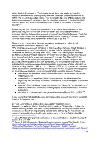 within the individual person. The introduction of the social model to disability
research resulted in an “emancipatory research paradigm” proposed by Oliver in
1992. The research agenda became: "not the disabled people of the positivist and
interpretative research paradigms, but the disablism ingrained in the individualistic
consciousness and institutionalised practices of what is, ultimately, a disablist
society"104

Barnes argues that “Emancipatory research is about the demystification of the
structures and processes which create disability, and the establishment of a
workable dialogue between the research community and disabled people. To do this
researchers must put their knowledge and skills at the disposal of disabled people.
They do not have to have impairments themselves to do this.”105

There is a good analysis of the main exponents views on the University of
Manchester‟s Partnership Research site:
“The emancipatory research paradigm is openly partisan (Mercer 2002): its focus is
on disabling environments or a disabling society; not the individual deficit or
'difference' of disabled people (Oliver 1990; 1992). The challenging of disabling
traditional (individual model) academic or 'expert' knowledge about disabled people
is an integral part of the emancipatory research process. For Oliver (1992) the
research agenda for emancipatory research is: "not the disabled people of the
positivist and interpretative research paradigms, but the disablism ingrained in the
individualistic consciousness and institutionalised practices of what is, ultimately, a
disablist society" (Oliver, 1992, p112)….. Mercer (2002, p232) provides an overview
of the development of emancipatory research over the last ten years which suggests
an emancipatory disability research model that stresses the following features:
      rejection of the individual model of disability and its replacement by a social
        model approach:
      concentration on a partisan research approach (so denying researcher
        objectivity and neutrality) in order to facilitate the political struggles of disabled
        people;
      reversal of the traditional researcher-researched hierarchy / social relations of
        research production, while also challenging the material relations of research
        production;
      pluralism in choice of methodologies and methods (Mercer 2002, p233).” 106

A key element is that disabled people commission the research and are in control of
how the findings are used.

Several commentators criticise the emancipatory research model:
According to Vehmas it is too deeply rooted in ideology: “Especially in Britain, the
field of disability studies has been closely related to the disability movement and it
was harnessed early on to promoting political aims defined by the movement. So,
research and politics have traditionally walked hand in hand in British disability
104
    Oliver, M. (1992) Changing the Social Relations of Research Production , Disability, Handicap &
Society , 7, 2, p101-114
105
    Barnes C. (2001) Emancipatory‟ Disability Research: project or process? The Disability Archive
http://www.leeds.ac.uk/disability-studies/archiveuk/Barnes/glasgow%20lecture.pdf
106
    University of Manchester. Partnership Research: Emancipatory Disability Research.
http://partnership.education.manchester.ac.uk/documents/emancipatory_participatory_rsrch_full.htm#

                                                                                                61
 