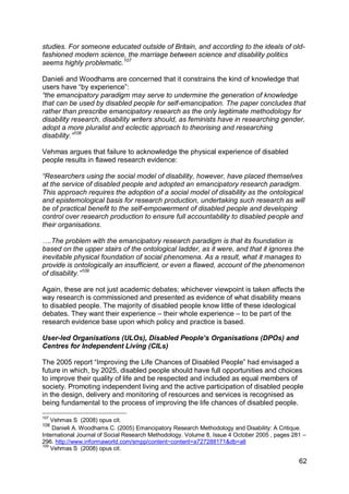 studies. For someone educated outside of Britain, and according to the ideals of old-
fashioned modern science, the marriage between science and disability politics
seems highly problematic.107

Danieli and Woodhams are concerned that it constrains the kind of knowledge that
users have “by experience”:
“the emancipatory paradigm may serve to undermine the generation of knowledge
that can be used by disabled people for self-emancipation. The paper concludes that
rather than prescribe emancipatory research as the only legitimate methodology for
disability research, disability writers should, as feminists have in researching gender,
adopt a more pluralist and eclectic approach to theorising and researching
disability.”108

Vehmas argues that failure to acknowledge the physical experience of disabled
people results in flawed research evidence:

“Researchers using the social model of disability, however, have placed themselves
at the service of disabled people and adopted an emancipatory research paradigm.
This approach requires the adoption of a social model of disability as the ontological
and epistemological basis for research production, undertaking such research as will
be of practical benefit to the self-empowerment of disabled people and developing
control over research production to ensure full accountability to disabled people and
their organisations.

….The problem with the emancipatory research paradigm is that its foundation is
based on the upper stairs of the ontological ladder, as it were, and that it ignores the
inevitable physical foundation of social phenomena. As a result, what it manages to
provide is ontologically an insufficient, or even a flawed, account of the phenomenon
of disability.”109

Again, these are not just academic debates; whichever viewpoint is taken affects the
way research is commissioned and presented as evidence of what disability means
to disabled people. The majority of disabled people know little of these ideological
debates. They want their experience – their whole experience – to be part of the
research evidence base upon which policy and practice is based.

User-led Organisations (ULOs), Disabled People‟s Organisations (DPOs) and
Centres for Independent Living (CILs)

The 2005 report “Improving the Life Chances of Disabled People” had envisaged a
future in which, by 2025, disabled people should have full opportunities and choices
to improve their quality of life and be respected and included as equal members of
society. Promoting independent living and the active participation of disabled people
in the design, delivery and monitoring of resources and services is recognised as
being fundamental to the process of improving the life chances of disabled people.

107
    Vehmas S (2008) opus cit.
108
    Danieli A. Woodhams C. (2005) Emancipatory Research Methodology and Disability: A Critique.
International Journal of Social Research Methodology. Volume 8, Issue 4 October 2005 , pages 281 –
296. http://www.informaworld.com/smpp/content~content=a727288171&db=all
109
    Vehmas S (2008) opus cit.

                                                                                               62
 