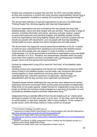 Another key component to support this was that “by 2010, each locality (defined
as that area covered by a Council with social services responsibilities) should have a
user-led organisation modelled on existing CILs [centres for independent living]”110

The Government definition of user-led organisations is set out in the 2009 report
“Putting People First: Working together with User-led Organisations”:

“ULOs are organisations led and controlled by the very people who they help –
disabled people, carers and other people who use services. They provide a range of
services, including information and advice, advocacy and peer support, support
in using direct payments and individual budgets, and disability equality training.
ULOs are organisations that bring together people with a common purpose and can
include any people with impairments, such as people with learning disabilities,
mental health survivors, people from ethnic backgrounds and older people.”111

The Government has argued for several years that its definition of ULOs “is based
on what we have understood from speaking to and working with disabled people,
carers and other people who use support, in order to achieve a common
understanding. It is not for government to prescribe to organisations every last detail
of the definition of a ULO. Therefore, the characteristics identified within the policy
have arisen from research and from consultation with a working group of disabled
people, carers and local government representatives.”112

Centres for Independent Living (CILs) were the “first fruits” of the disability rights
movement
“Existing service user organisations and Centres for Independent Living have their
history rooted in the disabled people‟s and the wider user movement with people
coming together to share experiences and bring about change through
understanding their collective experience of oppression, discrimination and
dissatisfaction with the way services were organised and delivered.”113

“Disabled people started challenging the way services were delivered and started
organising new forms of provision which put the policy and practice of independent
living firmly on the public agenda. Indeed Centres for Independent Living (now also
known as Centres for Inclusive Living) emerged as a new form of provision run and
controlled by disabled people to promote independent living.”114

Independent living is radically different from the old models such as “charity which
did things to people „for their own good‟ or to be „kind‟. Or the state, which did things
to control people, or kept them separate, often in bad conditions. Or the market or
private sector, which did things mainly to make a profit out of people.

110
    Prime Minister‟s Strategy Unit (2005) opus cit.
111
    Department of Health (2009) Putting People First: Working together with User-led Organisations.
http://www.shapingourlives.org.uk/documents/Puttingpeoplefirst.pdf
112
    Department of Health (2007) User Led Organisations Project.
http://www.dh.gov.uk/prod_consum_dh/groups/dh_digitalassets/@dh/@en/documents/digitalasset/dh
_078802.pdf
113
    Barnes C and Mercer G (2006) Independent Futures: Creating user-led disability services in a
disabling society, Bristol, BASW/Policy Press/
114
    Department of Health (2007) User Led Organisations Project. opus cit.

                                                                                                63
 