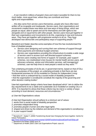 ….It can transform millions of people‟s lives and make it possible for them to live
much better, more equal lives, where they can contribute and have
rights and responsibilities.

… this idea came from service users themselves, people who have often been
written off as incapable and inadequate. Service users, their organisations and
movements created these new ideas and new ways of doing things, which see
people as equal, able to speak and act for themselves and with rights to live
alongside and on equal terms with other people. Service users have got together in
their own organisations and movements to do this, organising in new and inclusive
ways. They have got together with progressive workers to do so. They have
developed new democratic and participatory ways of supporting people.”115

Beresford and Hasler describe some examples of how this has revolutionised the
lives of disabled people:
     Service users designing and running their own schemes of support through
        direct payments and individual budget schemes;
     Service user organisations providing the infrastructure to enable a wide range
        of service users to access such self directed-support schemes;
     Service users creating new forms of support, for example, peer support
        schemes, non-medicalised crisis houses for mental health service users, self-
        advocacy schemes, advice and information services, self-management
        schemes, user-led help lines to meet people‟s needs as they want.”116

Two underlying principles of ULOs are, in government terms, based on that of CILs
“For the purposes of this project, an underlying principle is that there are two
fundamental premises for ULOs modelled on Centres for Independent Living:
• that their work is underpinned by a social model of disability perspective
• that the organisation‟s constituents constitute the majority of the governing and
other decision making bodies”.

User-led organisation design criteria have been developed which “aim to define the
key requirements to be a viable and sustainable ULO modelled on existing CILs in
2010. It is important to stress that these criteria may be met in a variety of ways
according to local demand, resources and circumstances.”117

a) User-led Organisations values

A User-led Organisation should adhere to a minimum set of values:
1. works from a social model of disability perspective
2. promotes independent living
3. promotes people‟s human and other legal rights
4. shaped and driven by the initiative and demand of the organisation‟s constituency
5. is peer support based
115
    Beresford P. Hasler F. (2009) Transforming Social Care Changing the future together. Centre for
Citizen Participation.
http://www.shapingourlives.org.uk/documents/132459TransformingSocialCareFinal150dpi.pdf
116
    Beresford and Hasler (2009) opus cit.
117
    Department of Health (2007) User Led Organisations Project. opus cit.

                                                                                                 64
 