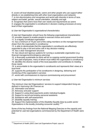 6. covers all local disabled people, carers and other people who use support either
directly or via establishing links with other local organisations and networks
7. is non-discriminatory and recognises and works with diversity in terms of race,
religion and belief, gender, sexual orientation, disability and age
8. recognises that carers have their own needs and requirements as carers
9. engages the organisation‟s constituents in decision-making processes at every
level of their organisation

b) User-led Organisation‟s organisational characteristics

A User-led Organisation should have the following organisational characteristics:
10. provides support to enable people to exercise choice and control
11. is a legally constituted organisation
12. has a minimum of 75 per cent of the voting members on the management board
drawn from the organisation‟s constituency
13. is able to demonstrate that the organisation‟s constituents are effectively
supported to play a full and active role in key decision-making
14. has a clear management structure
15. has robust and rigorous systems for running a sustainable organisation (e.g.
financial management/contingency planning)
16. is financially sustainable as there will be no ongoing central government funding
17. has paid employees, many of whom must reflect the organisation‟s constituency
18. identifies the diverse needs of the local population and contributes to meeting
those needs
19. is accountable to the organisation‟s constituents and represents their views at a
local level
20. supports the participation of its constituents in designing, delivering and
monitoring of the organisation‟s services
21. works with commissioners to improve commissioning and procurement

c) User-led Organisation‟s minimum services

The minimum User-led Organisations‟ services to support independent living are
defined in Improving Life Chances as:
22. Information and advice.
23. Advocacy and peer support.
24. Support in using direct payments and/or individual budgets.
25. Support to recruit and employ personal assistants.
26. Assistance with self-assessment.
27. Disability equality training.
28. Support the implementation of the Disability Equality Duty by public sector
0rganisations in the locality (including consumer audits).”118

Some of the key findings from the National Mapping Exercise on the capacity and
potential for user-led organisations commissioned by the Department of Health were
that :



118
      Department of Health (2007) User Led Organisations Project. opus cit.

                                                                                      65
 
