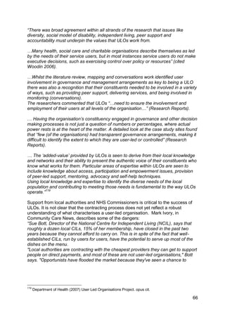 “There was broad agreement within all strands of the research that issues like
diversity, social model of disability, independent living, peer support and
accountability must underpin the values that ULOs work from.

…Many health, social care and charitable organisations describe themselves as led
by the needs of their service users, but in most instances service users do not make
executive decisions, such as exercising control over policy or resources” (cited
Woodin 2006).

…Whilst the literature review, mapping and conversations work identified user
involvement in governance and management arrangements as key to being a ULO
there was also a recognition that their constituents needed to be involved in a variety
of ways, such as providing peer support, delivering services, and being involved in
monitoring (conversations).
The researchers commented that ULOs “…need to ensure the involvement and
employment of their users at all levels of the organisation…” (Research Reports).

… Having the organisation‟s constituency engaged in governance and other decision
making processes is not just a question of numbers or percentages, where actual
power rests is at the heart of the matter. A detailed look at the case study sites found
that “few (of the organisations) had transparent governance arrangements, making it
difficult to identify the extent to which they are user-led or controlled” (Research
Reports).

… The „added-value‟ provided by ULOs is seen to derive from their local knowledge
and networks and their ability to present the authentic voice of their constituents who
know what works for them. Particular areas of expertise within ULOs are seen to
include knowledge about access, participation and empowerment issues, provision
of peer-led support, mentoring, advocacy and self-help techniques.
Using local knowledge and expertise to identify the diverse needs of the local
population and contributing to meeting those needs is fundamental to the way ULOs
operate.”119

Support from local authorities and NHS Commissioners is critical to the success of
ULOs. It is not clear that the contracting process does not yet reflect a robust
understanding of what characterises a user-led organisation. Mark Ivory, in
Community Care News, describes some of the dangers:
“Sue Bott, Director of the National Centre for Independent Living (NCIL), says that
roughly a dozen local CILs, 15% of her membership, have closed in the past two
years because they cannot afford to carry on. This is in spite of the fact that well-
established CILs, run by users for users, have the potential to serve up most of the
dishes on the menu.
"Local authorities are contracting with the cheapest providers they can get to support
people on direct payments, and most of these are not user-led organisations," Bott
says. "Opportunists have flooded the market because they've seen a chance to




119
      Department of Health (2007) User Led Organisations Project. opus cit.

                                                                                     66
 