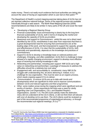make money. There's not really much evidence that local authorities are taking into
account the value of having an organisation which is user-led on their patch."120

The Department of Health‟s current mapping exercise taking place of ULOs has not
yet reported collective national findings. Some of the regional surveys are available
individually through a web search. The North West Mapping Exercise (2009)
recommendations are likely to be similar in many parts of the UK and cover the need
for:
      “Developing a Regional Steering Group
      Financial sustainability: local commissioning is clearly key to the long term
       financial sustainability of ULOs, both in terms of shaping the market and
       developing the capacity of ULOs as providers
      Awareness and support to Commissioners : whilst this was not a direct need
       identified by the ULOs, nevertheless it was clear from responses that there is
       a great developmental need for ensuring that commissioners are at the
       leading edge of this work, and feel empowered to support the capacity, growth
       and effectiveness of ULOs. It is clear that the sustainability of ULOs, both
       financially and operationally, depends on the knowledge and practices of
       commissioners.
      Support to ULOs to develop a knowledge base on national policies and
       challenges. Emerging, and often established, ULOs find it a challenge to keep
       abreast of a rapidly changing environment: support to develop more effective
       ways of receiving and sharing knowledge is vital.
      Networking and partnerships, including peer support: NW ULOs set a high
       value on networking and partnerships: a package of measures to address the
       difficulties should be a relatively low cost value”
      Engagement with, and accountability to, constituents: many NW ULOs
       struggle with understanding this, let alone delivering it. Indeed, it is a
       challenge for any organisation. This must be seen as an organic process,
       which needs ongoing support if it is to deliver.
      Communications: to ensure ULOs are up to date with trends and
       developments which are significant to them and to improve communications
       between ULOs and relevant agencies and their programmes.
      Other: some matters arose during the mapping which were significant and are
       worthy of mention - Some respondents felt there was a need for clarity
       regarding User Led Organisations, CILs, and Disabled People‟s
       Organisations. (section 1.4.) The DH could usefully make the distinction.
       Many did not understand all the ULO criteria, or did not think them all relevant,
       with one LA deciding not to use them. The ULO criteria could be reviewed as
       part of the recommended programme of organisational advocacy, or through
       the recommended sub-regional meetings. (4.3.c)”121.




120
    Ivory M. Community Care News (2008) User-led organisations a necessity for disabled people to
live independently. http://www.communitycare.co.uk/Articles/2008/03/26/107710/User-led-
organisations-a-necessity-for-disabled-people-to-live.htm
121
     Breakthrough UK LTD. (2009) Supporting the Development of User- Led Organisations in the
North West 2008- 2010 http://209.85.229.132/search?q=cache:l_otldipqjUJ:www.breakthrough-
uk.com/ULOReportFINALMay.rtf+ULO+mapping+self+assessment+tool&cd=1&hl=en&ct=clnk&gl=uk

                                                                                               67
 