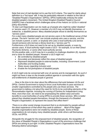 Note that one LA had decided not to use the ULO criteria. The need for clarity about
definition is a “hot issue” still. It may be particularly relevant in relation to the role of
“Disabled People‟s Organisations” (DPOs). DPOs traditionally embody the wider
disabled people‟s movement. The United Kingdom Disabled People‟s Council
(UKDPC) has a factsheet which challenges some of the rhetoric on ULOs in national
policy documents:
“A User Led Organisation can be made up of people who might be called „disabled‟
or „service users‟ (7). However a member of a ULO may not identify themselves, or
indeed be, a disabled person. Many disabled people refuse to identify themselves as
“service users”.
For a start many disabled people are not service users in the traditional sense of that
phrase. The term “service user” can include anybody who uses a service, and this
can include a parent, a carer, or anybody who uses a local authority (LA) service
(would someone who borrows a library book be a “service user”?).
Furthermore a ULO does not need to be set up by disabled people, or even by
service users. A local authority might create a ULO - for example, to run their Direct
Payments Scheme, or some other local authority service.
On the positive side, a ULO may be in a position to challenge disablism (8), injustice
and a voice for disabled people. However a ULO might not :
     Be controlled by disabled people
     Accurately and decisively reflect the views of disabled people
     Represent disabled people to external bodies, including; Government, Local
        Authorities and funding bodies.
     Raise issues regarding inclusion and;
     Enable the full participation of disabled people.

A ULO might only be concerned with one LA service and its management. As such it
might not have a view on the broader political agenda in connection with the rights
and entitlements of disabled people in general.

…. Now is the time to be clear about the differences that exist between ULOs and
DPOs. Central Government is trying to force Local Authorities to pass services to
smaller organisations controlled by the people who use those services. The
government is talking a lot about the need for ULOs to be controlling elements of the
Personalisation Agenda, including the running of Centres for Independent Living.
Now, more than ever, we need to be emphasising the added value and extra
benefits to Local Authorities of using DPOs to provide these services. Who is better
placed than disabled people themselves, through the framework of a Disabled
People‟s Organisation, to represent the issues that affect them?

„There is no other social change movement that is so dominated by people without
the direct experience of that which they seek to address‟… Most of the bigger
disability organisations were not created by disabled people. Some of these
organisations do not employ many disabled people, while others call themselves
ULOs, not DPOs.

Alongside the struggle for the empowerment of disabled people, the recognition of
the value of Disabled People‟s Organisations is part of the enormous challenge that
DPOs are aiming to put right. In brief, Disabled People‟s Organisations have the
following distinct advantages:

                                                                                          68
 