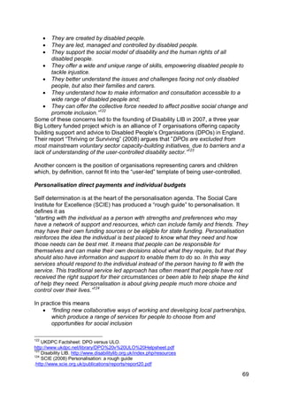 They are created by disabled people.
      They are led, managed and controlled by disabled people.
      They support the social model of disability and the human rights of all
       disabled people.
     They offer a wide and unique range of skills, empowering disabled people to
       tackle injustice.
     They better understand the issues and challenges facing not only disabled
       people, but also their families and carers.
     They understand how to make information and consultation accessible to a
       wide range of disabled people and;
     They can offer the collective force needed to affect positive social change and
       promote inclusion.”122
Some of these concerns led to the founding of Disability LIB in 2007, a three year
Big Lottery funded project which is an alliance of 7 organisations offering capacity
building support and advice to Disabled People‟s Organisations (DPOs) in England.
Their report “Thriving or Surviving” (2008) argues that ”DPOs are excluded from
most mainstream voluntary sector capacity-building initiatives, due to barriers and a
lack of understanding of the user-controlled disability sector.”123

Another concern is the position of organisations representing carers and children
which, by definition, cannot fit into the “user-led” template of being user-controlled.

Personalisation direct payments and individual budgets

Self determination is at the heart of the personalisation agenda. The Social Care
Institute for Excellence (SCIE) has produced a “rough guide” to personalisation. It
defines it as
“starting with the individual as a person with strengths and preferences who may
have a network of support and resources, which can include family and friends. They
may have their own funding sources or be eligible for state funding. Personalisation
reinforces the idea the individual is best placed to know what they need and how
those needs can be best met. It means that people can be responsible for
themselves and can make their own decisions about what they require, but that they
should also have information and support to enable them to do so. In this way
services should respond to the individual instead of the person having to fit with the
service. This traditional service led approach has often meant that people have not
received the right support for their circumstances or been able to help shape the kind
of help they need. Personalisation is about giving people much more choice and
control over their lives.”124

In practice this means
     “finding new collaborative ways of working and developing local partnerships,
       which produce a range of services for people to choose from and
       opportunities for social inclusion

122
    UKDPC Factsheet: DPO versus ULO.
http://www.ukdpc.net/library/DPO%20v%20ULO%20Helpsheet.pdf
123
    Disability LIB. http://www.disabilitylib.org.uk/index.php/resources
124
    SCIE (2008) Personalisation: a rough guide
.http://www.scie.org.uk/publications/reports/report20.pdf

                                                                                          69
 