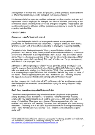 an integration of medical and social. ICF provides, by this synthesis, a coherent view
of different perspectives of health: biological, individual and social.” 3

It is these excluded or unspoken realities – disabled people‟s experience of pain and
impairment - which employers for example, can be most afraid of, particularly in the
commercial sector (who may hold key „social enterprise‟ insights). These factors can
combine with negative attitudes and low expectations in society to create the overall
experience of disability.

CASE STUDIES

Employers – fearful ignorant, scared

Young disabled people visited local employers to secure work experience
placements for Hertfordshire PASS‟s WorkABILITY project and found them “fearful,
ignorant, scared”, with a “lack of understanding in employers” regarding disability.

The principal at a Kindergarten wrote “Having agreed to take a student on work
placement I was worried when Sarah (not her real name) was referred to us because
she was in a wheelchair. It raised prejudices I didn‟t realize I had. Soon after Sarah
started however, I was very surprised at how well the placement was going and that
my prejudices were totally misplaced. This really shocked me. Things have gone so
well Sarah is now employed by us…”

A Director of a Printing Company wrote “„You‟ve got to be joking, aren‟t you?‟ This
was the response I was greeted with when I informed the staff that we were going to
take on a work taster student from Hertfordshire PASS. What can we offer them?
How are we going to cope? What are their disabilities? What if they muck up some of
our work? The best reply I could muster was I don‟t know, yet. Thankfully this was
the biggest challenge we faced when working with Hertfordshire PASS”.

Another company told Hertfordshire PASS (off the record) “we would never employ
disabled people because we‟d be worried about saying the wrong thing and being
taken to court”.

Such fears operate among disabled people too

These fears may operate not only between disabled people and employers but
among disabled people themselves. For example Hertfordshire PASS recently
employed 3 new apprentices to join 3 existing apprentices. All 6 apprentices have a
range of disabilities. After about a month one of the new apprentices who has
cerebral palsy said at a staff meeting “I‟ve never been with people who have learning
disabilities ( - referring to 4 of the other apprentices who have learning disabilities) so
when I came here to work I was worried – but I needn‟t of; my induction has gone
really well.”



3
 WHO (2002) International Towards a Common Language for Functioning, Disability and Health: ICF,
The International Classification of Functioning, Disability and Health (ICF)
http://www.who.int/classifications/icf/training/icfbeginnersguide.pdf

                                                                                              7
 