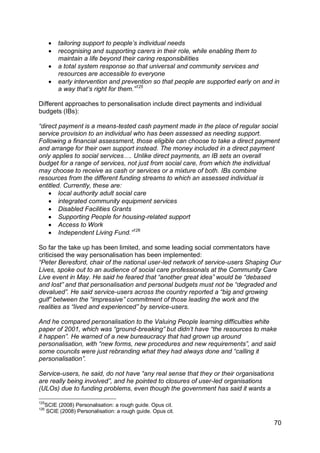    tailoring support to people‟s individual needs
         recognising and supporting carers in their role, while enabling them to
          maintain a life beyond their caring responsibilities
         a total system response so that universal and community services and
          resources are accessible to everyone
         early intervention and prevention so that people are supported early on and in
          a way that‟s right for them.”125

Different approaches to personalisation include direct payments and individual
budgets (IBs):

“direct payment is a means-tested cash payment made in the place of regular social
service provision to an individual who has been assessed as needing support.
Following a financial assessment, those eligible can choose to take a direct payment
and arrange for their own support instead. The money included in a direct payment
only applies to social services…. Unlike direct payments, an IB sets an overall
budget for a range of services, not just from social care, from which the individual
may choose to receive as cash or services or a mixture of both. IBs combine
resources from the different funding streams to which an assessed individual is
entitled. Currently, these are:
     local authority adult social care
     integrated community equipment services
     Disabled Facilities Grants
     Supporting People for housing-related support
     Access to Work
     Independent Living Fund.”126

So far the take up has been limited, and some leading social commentators have
criticised the way personalisation has been implemented:
“Peter Beresford, chair of the national user-led network of service-users Shaping Our
Lives, spoke out to an audience of social care professionals at the Community Care
Live event in May. He said he feared that “another great idea” would be “debased
and lost” and that personalisation and personal budgets must not be “degraded and
devalued”. He said service-users across the country reported a “big and growing
gulf” between the “impressive” commitment of those leading the work and the
realities as “lived and experienced” by service-users.

And he compared personalisation to the Valuing People learning difficulties white
paper of 2001, which was “ground-breaking” but didn‟t have “the resources to make
it happen”. He warned of a new bureaucracy that had grown up around
personalisation, with “new forms, new procedures and new requirements”, and said
some councils were just rebranding what they had always done and “calling it
personalisation”.

Service-users, he said, do not have “any real sense that they or their organisations
are really being involved”, and he pointed to closures of user-led organisations
(ULOs) due to funding problems, even though the government has said it wants a

125
  SCIE (2008) Personalisation: a rough guide. Opus cit.
126
  SCIE (2008) Personalisation: a rough guide. Opus cit.

                                                                                       70
 
