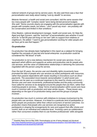 national network of groups led by service-users. He also said there was a fear that
personalisation was really about making “cuts by stealth” to services.

Melanie Henwood, a health and social care consultant, told the same session that
too many people with “complex needs” were being denied personal budgets.
She said: “Some councils clearly are engaging with the personalisation agenda with
people with complex needs, but others – and I would say most – are probably still
too conservative and limited in their ambitions.”

Clive Newton, national development manager, health and social care, for Help the
Aged and Age Concern, said the “acid test” of personalisation was whether it could
work for “a frail 85-year-old living on her own” with no support from relatives or
neighbours. He added: “I want to see personalisation working for older people and
we have yet to see that happen.”127

Co-production

Co-production has already been highlighted in this report as a catalyst for bringing
together the concepts of user-led and social enterprise: co-production could be
considered the “life blood” of both.

“co-production is not a new delivery mechanism for social care services. It is an
approach which affirms and supports an active and productive role for people who
use services, and the value of collaborative relationships in delivering the outcomes
negotiated with the person using the service.

Over the last 30 years, the service user and disability rights movements have
promoted the idea of people who use services as active participants with resources,
rather than passive dependents with needs resulting in innovations such as direct
payments. The associated move towards „personalisation‟ in adult social care
services can be seen as a continued response to this need for choice and control…
Service user and carer movements, professional bodies and the policy community
have called for services to be designed around the people that use them, rather than
matching people to services... „Deep‟ forms of personalisation within social care have
much in common with co-production and raise similar issues... These issues vary,
depending on the type of co-production being used and the groups of people
involved…

Co-production has much in common with initiatives to increase involvement by the
people who use services. However, it is linked to a particular kind of participation in
which people are producers rather than critical consumers of service outcomes. Co-
production means that people who use services are recognised as active
participants in shaping the arrangements for care and support that offer choice and
control, both on an individual and collective level: „Involving users as collaborators
rather than consumers enables them to use frontline professionals‟ skills alongside



127
   Disability News Service May 2009: Personalisation at risk of being debased and devalued.
http://www.disabilitynewsservice.com/index.php/2009/05/personalisation-%E2%80%98at-risk-of-
being-debased-and-devalued%E2%80%99/

                                                                                              71
 